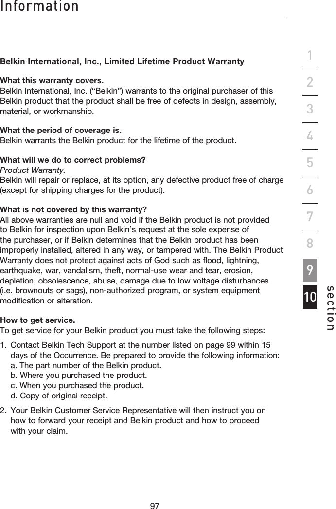 9796Informationsection12345678109Belkin International, Inc., Limited Lifetime Product WarrantyWhat this warranty covers. Belkin International, Inc. (“Belkin”) warrants to the original purchaser of this Belkin product that the product shall be free of defects in design, assembly, material, or workmanship.What the period of coverage is. Belkin warrants the Belkin product for the lifetime of the product.What will we do to correct problems? Product Warranty. Belkin will repair or replace, at its option, any defective product free of charge (except for shipping charges for the product).What is not covered by this warranty? All above warranties are null and void if the Belkin product is not provided to Belkin for inspection upon Belkin’s request at the sole expense of the purchaser, or if Belkin determines that the Belkin product has been improperly installed, altered in any way, or tampered with. The Belkin Product Warranty does not protect against acts of God such as flood, lightning, earthquake, war, vandalism, theft, normal-use wear and tear, erosion, depletion, obsolescence, abuse, damage due to low voltage disturbances (i.e. brownouts or sags), non-authorized program, or system equipment modification or alteration.How to get service. To get service for your Belkin product you must take the following steps:1.   Contact Belkin Tech Support at the number listed on page 99 within 15 days of the Occurrence. Be prepared to provide the following information: a. The part number of the Belkin product. b. Where you purchased the product. c. When you purchased the product. d. Copy of original receipt.2.   Your Belkin Customer Service Representative will then instruct you on  how to forward your receipt and Belkin product and how to proceed  with your claim.