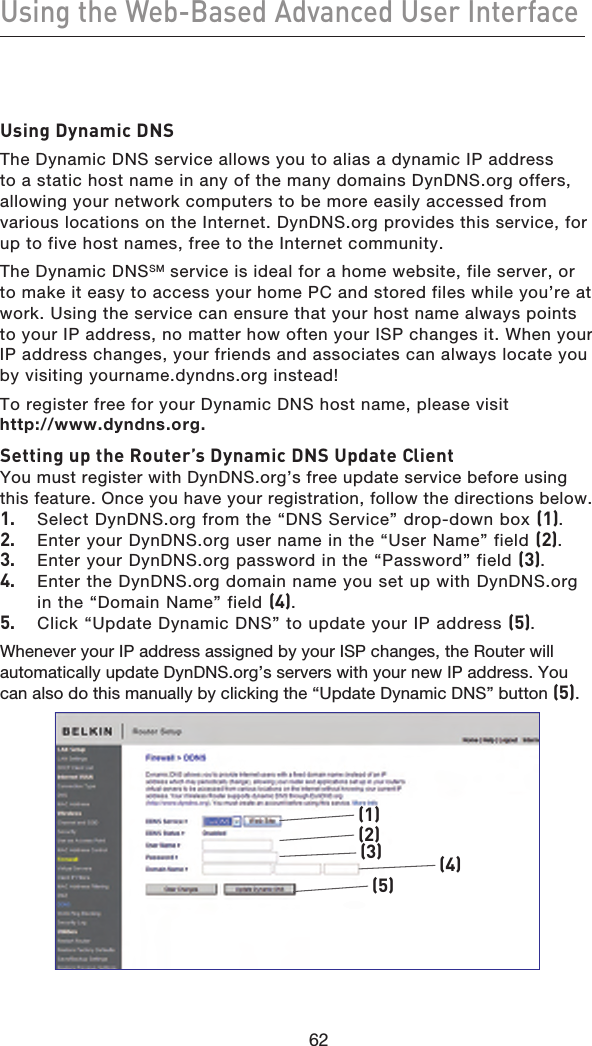 6362Using the Web-Based Advanced User Interface6362Using Dynamic DNSThe Dynamic DNS service allows you to alias a dynamic IP address to a static host name in any of the many domains DynDNS.org offers, allowing your network computers to be more easily accessed from various locations on the Internet. DynDNS.org provides this service, for up to five host names, free to the Internet community.The Dynamic DNSSM service is ideal for a home website, file server, or to make it easy to access your home PC and stored files while you’re at work. Using the service can ensure that your host name always points to your IP address, no matter how often your ISP changes it. When your IP address changes, your friends and associates can always locate you by visiting yourname.dyndns.org instead!To register free for your Dynamic DNS host name, please visit  http://www.dyndns.org.Setting up the Router’s Dynamic DNS Update ClientYou must register with DynDNS.org’s free update service before using this feature. Once you have your registration, follow the directions below.1.  Select DynDNS.org from the “DNS Service” drop-down box (1).2.  Enter your DynDNS.org user name in the “User Name” field (2).3.  Enter your DynDNS.org password in the “Password” field (3).4.  Enter the DynDNS.org domain name you set up with DynDNS.org in the “Domain Name” field (4).5.  Click “Update Dynamic DNS” to update your IP address (5).Whenever your IP address assigned by your ISP changes, the Router will automatically update DynDNS.org’s servers with your new IP address. You can also do this manually by clicking the “Update Dynamic DNS” button (5).(1)(2)(3)(5)(4)