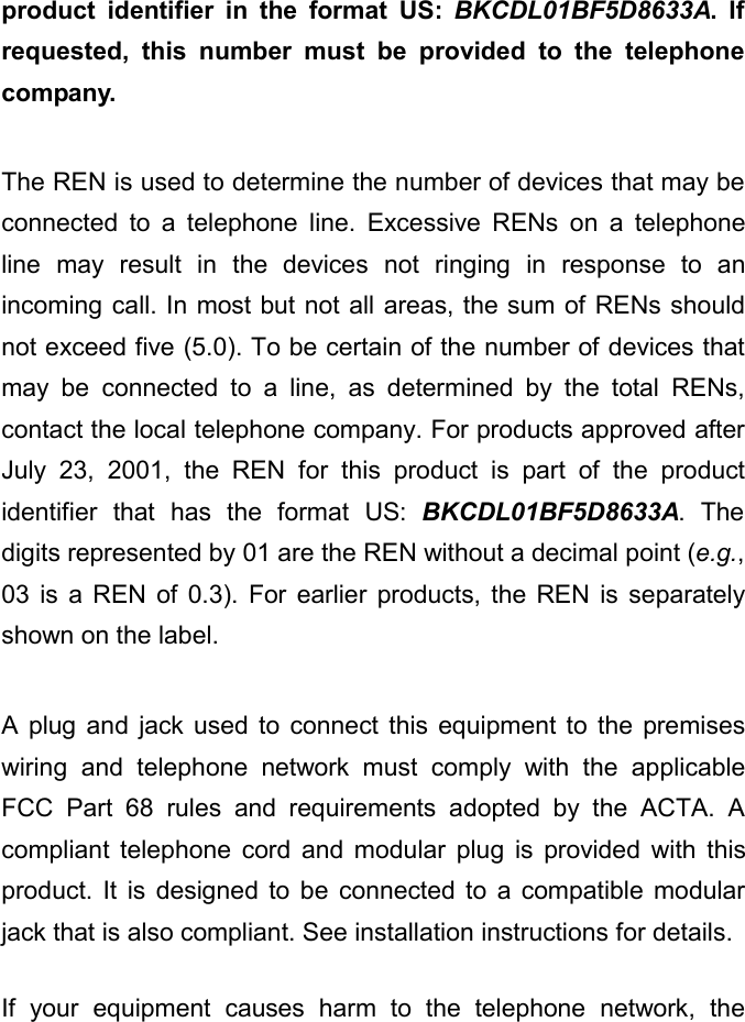 product identifier in the format US:  BKCDL01BF5D8633A. If requested, this number must be provided to the telephone company.  The REN is used to determine the number of devices that may be connected to a telephone line. Excessive RENs on a telephone line may result in the devices not ringing in response to an incoming call. In most but not all areas, the sum of RENs should not exceed five (5.0). To be certain of the number of devices that may be connected to a line, as determined by the total RENs, contact the local telephone company. For products approved after July 23, 2001, the  REN for this product is part of the product identifier that has the format US: BKCDL01BF5D8633A. The digits represented by 01 are the REN without a decimal point (e.g., 03 is a REN of 0.3). For earlier products, the REN is separately shown on the label.  A plug and jack used to connect this equipment to the premises wiring and telephone network must comply with the applicable FCC Part 68 rules and requirements adopted by the ACTA. A compliant telephone cord and modular plug is provided with this product. It is designed to be connected to a compatible modular jack that is also compliant. See installation instructions for details.  If your equipment causes harm to the telephone network, the 