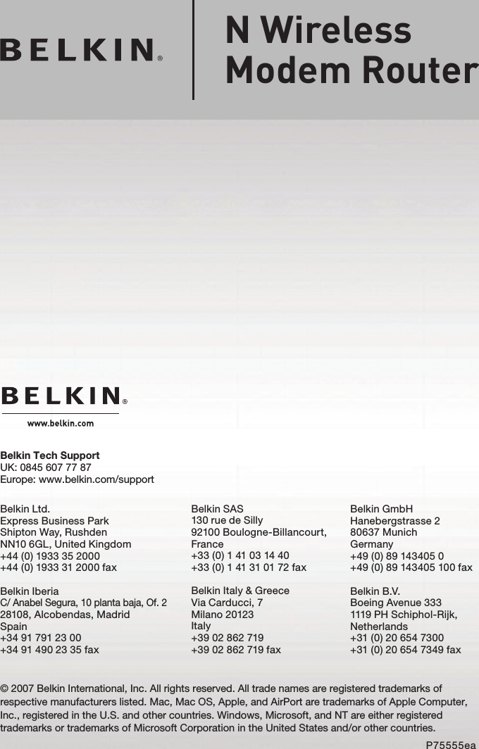 © 2007 Belkin International, Inc. All rights reserved. All trade names are registered trademarks of respective manufacturers listed. Mac, Mac OS, Apple, and AirPort are trademarks of Apple Computer, Inc., registered in the U.S. and other countries. Windows, Microsoft, and NT are either registered trademarks or trademarks of Microsoft Corporation in the United States and/or other countries.P75555eaN Wireless Modem RouterBelkin Tech SupportUK: 0845 607 77 87Europe: www.belkin.com/supportBelkin Ltd.Express Business ParkShipton Way, Rushden NN10 6GL, United Kingdom+44 (0) 1933 35 2000+44 (0) 1933 31 2000 faxBelkin IberiaC/ Anabel Segura, 10 planta baja, Of. 2 28108, Alcobendas, Madrid Spain+34 91 791 23 00 +34 91 490 23 35 faxBelkin SAS130 rue de Silly92100 Boulogne-Billancourt, France+33 (0) 1 41 03 14 40+33 (0) 1 41 31 01 72 faxBelkin Italy &amp; GreeceVia Carducci, 7Milano 20123Italy+39 02 862 719+39 02 862 719 faxBelkin GmbHHanebergstrasse 280637 MunichGermany+49 (0) 89 143405 0 +49 (0) 89 143405 100 faxBelkin B.V.Boeing Avenue 3331119 PH Schiphol-Rijk, Netherlands+31 (0) 20 654 7300+31 (0) 20 654 7349 fax