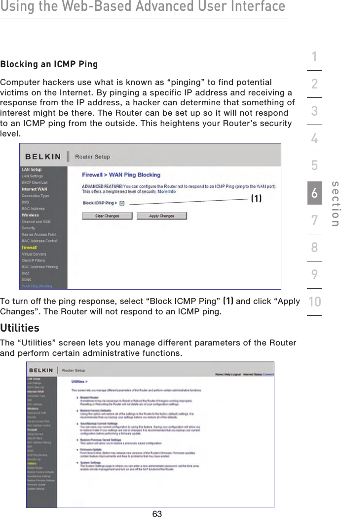 63626362Using the Web-Based Advanced User Interfacesection19234567810Blocking an ICMP PingComputer hackers use what is known as “pinging” to find potential victims on the Internet. By pinging a specific IP address and receiving a response from the IP address, a hacker can determine that something of interest might be there. The Router can be set up so it will not respond to an ICMP ping from the outside. This heightens your Router’s security level.(1)To turn off the ping response, select “Block ICMP Ping” (1) and click “Apply Changes”. The Router will not respond to an ICMP ping.UtilitiesThe “Utilities” screen lets you manage different parameters of the Router and perform certain administrative functions.