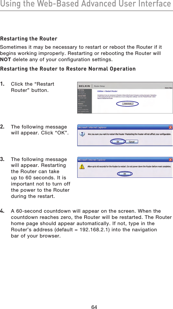 6564Using the Web-Based Advanced User Interface6564Restarting the RouterSometimes it may be necessary to restart or reboot the Router if it begins working improperly. Restarting or rebooting the Router will NOT delete any of your configuration settings.Restarting the Router to Restore Normal Operation1.  Click the “Restart Router” button.2.   The following message will appear. Click “OK”.4.   A 60-second countdown will appear on the screen. When the countdown reaches zero, the Router will be restarted. The Router home page should appear automatically. If not, type in the Router’s address (default = 192.168.2.1) into the navigation bar of your browser.3.   The following message will appear. Restarting the Router can take up to 60 seconds. It is important not to turn off the power to the Router during the restart.