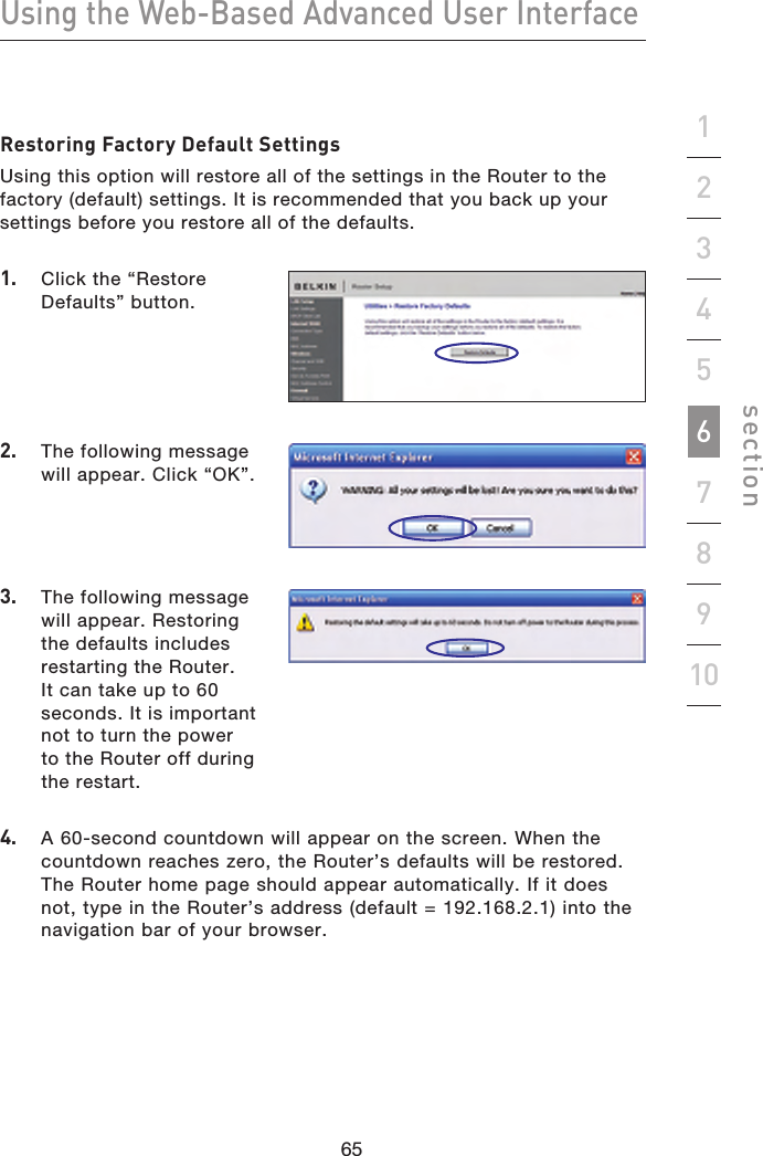 65646564Using the Web-Based Advanced User Interfacesection19234567810Restoring Factory Default SettingsUsing this option will restore all of the settings in the Router to the factory (default) settings. It is recommended that you back up your settings before you restore all of the defaults.1.   Click the “Restore Defaults” button.4.  A 60-second countdown will appear on the screen. When the countdown reaches zero, the Router’s defaults will be restored. The Router home page should appear automatically. If it does not, type in the Router’s address (default = 192.168.2.1) into the navigation bar of your browser.2.  The following message will appear. Click “OK”.3.  The following message will appear. Restoring the defaults includes restarting the Router. It can take up to 60 seconds. It is important not to turn the power  to the Router off during the restart.