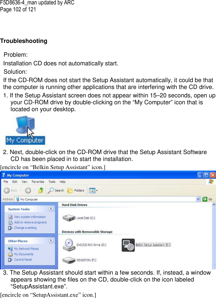 F5D8636-4_man updated by ARC Page 102 of 121    Troubleshooting   Problem:  Installation CD does not automatically start. Solution: If the CD-ROM does not start the Setup Assistant automatically, it could be that the computer is running other applications that are interfering with the CD drive.  1. If the Setup Assistant screen does not appear within 15–20 seconds, open up your CD-ROM drive by double-clicking on the “My Computer” icon that is located on your desktop.  2. Next, double-click on the CD-ROM drive that the Setup Assistant Software CD has been placed in to start the installation. [encircle on “Belkin Setup Assistant” icon.]  3. The Setup Assistant should start within a few seconds. If, instead, a window appears showing the files on the CD, double-click on the icon labeled “SetupAssistant.exe”. [encircle on “SetupAssistant.exe” icon.]  