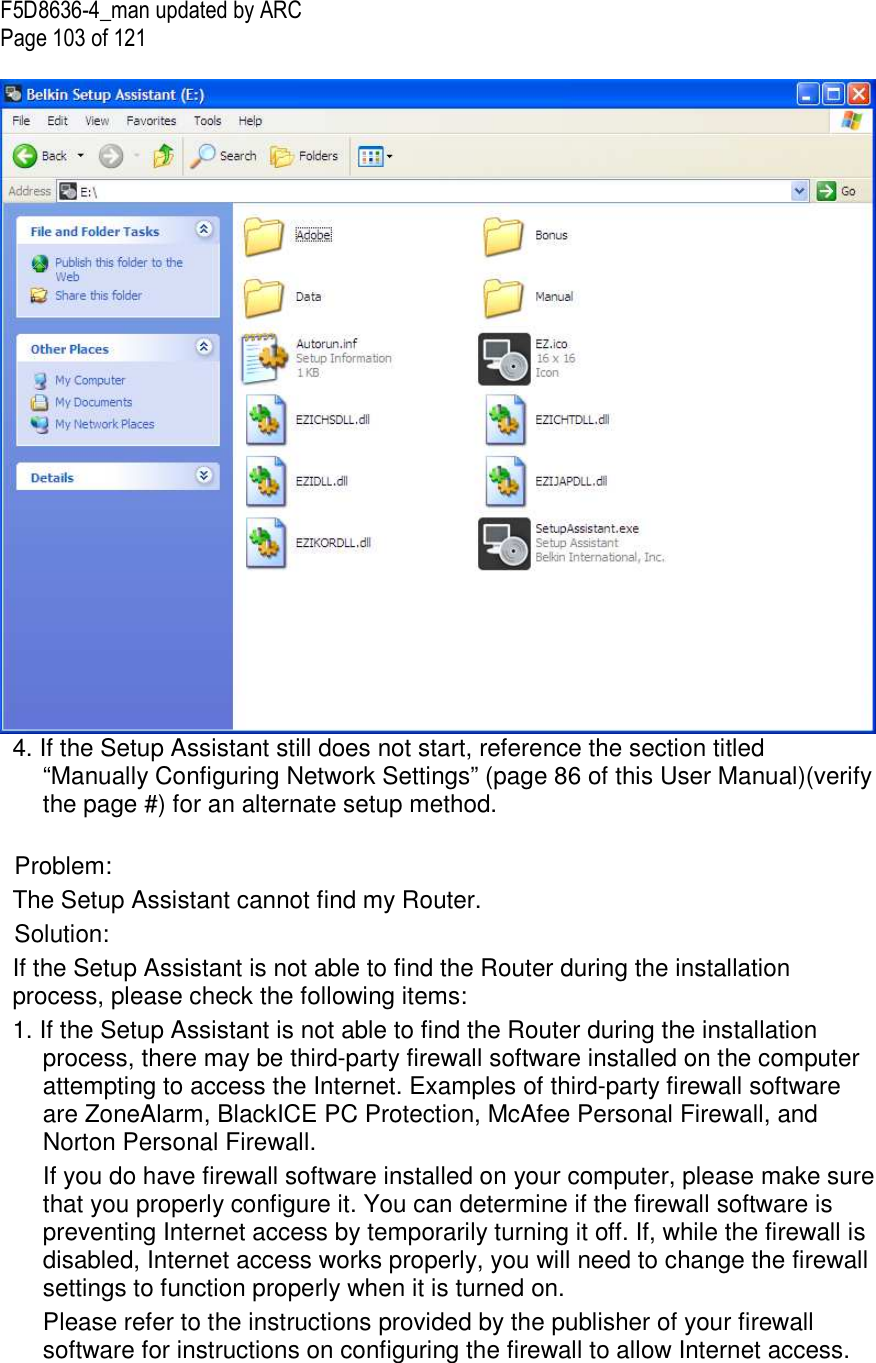 F5D8636-4_man updated by ARC Page 103 of 121   4. If the Setup Assistant still does not start, reference the section titled “Manually Configuring Network Settings” (page 86 of this User Manual)(verify the page #) for an alternate setup method.   Problem: The Setup Assistant cannot find my Router. Solution:  If the Setup Assistant is not able to find the Router during the installation process, please check the following items: 1. If the Setup Assistant is not able to find the Router during the installation process, there may be third-party firewall software installed on the computer attempting to access the Internet. Examples of third-party firewall software are ZoneAlarm, BlackICE PC Protection, McAfee Personal Firewall, and Norton Personal Firewall.  If you do have firewall software installed on your computer, please make sure that you properly configure it. You can determine if the firewall software is preventing Internet access by temporarily turning it off. If, while the firewall is disabled, Internet access works properly, you will need to change the firewall settings to function properly when it is turned on.  Please refer to the instructions provided by the publisher of your firewall software for instructions on configuring the firewall to allow Internet access. 