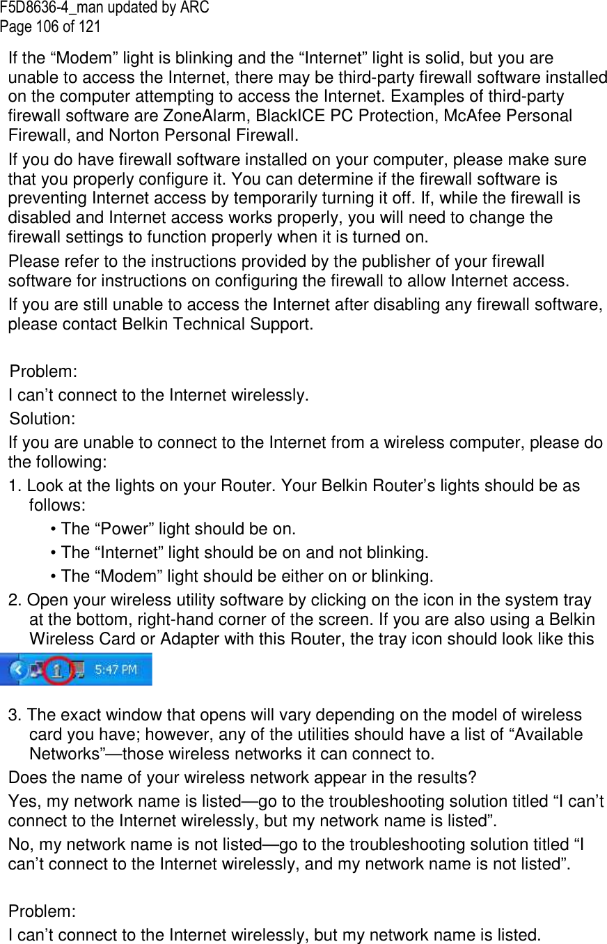 F5D8636-4_man updated by ARC Page 106 of 121 If the “Modem” light is blinking and the “Internet” light is solid, but you are unable to access the Internet, there may be third-party firewall software installed on the computer attempting to access the Internet. Examples of third-party firewall software are ZoneAlarm, BlackICE PC Protection, McAfee Personal Firewall, and Norton Personal Firewall.  If you do have firewall software installed on your computer, please make sure that you properly configure it. You can determine if the firewall software is preventing Internet access by temporarily turning it off. If, while the firewall is disabled and Internet access works properly, you will need to change the firewall settings to function properly when it is turned on. Please refer to the instructions provided by the publisher of your firewall software for instructions on configuring the firewall to allow Internet access. If you are still unable to access the Internet after disabling any firewall software, please contact Belkin Technical Support.   Problem: I can’t connect to the Internet wirelessly. Solution: If you are unable to connect to the Internet from a wireless computer, please do the following: 1. Look at the lights on your Router. Your Belkin Router’s lights should be as follows:  • The “Power” light should be on.  • The “Internet” light should be on and not blinking.  • The “Modem” light should be either on or blinking. 2. Open your wireless utility software by clicking on the icon in the system tray at the bottom, right-hand corner of the screen. If you are also using a Belkin Wireless Card or Adapter with this Router, the tray icon should look like this    3. The exact window that opens will vary depending on the model of wireless card you have; however, any of the utilities should have a list of “Available Networks”—those wireless networks it can connect to.  Does the name of your wireless network appear in the results?  Yes, my network name is listed—go to the troubleshooting solution titled “I can’t connect to the Internet wirelessly, but my network name is listed”. No, my network name is not listed—go to the troubleshooting solution titled “I can’t connect to the Internet wirelessly, and my network name is not listed”.   Problem: I can’t connect to the Internet wirelessly, but my network name is listed. 