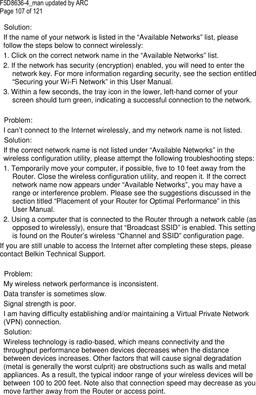F5D8636-4_man updated by ARC Page 107 of 121  Solution: If the name of your network is listed in the “Available Networks” list, please follow the steps below to connect wirelessly: 1. Click on the correct network name in the “Available Networks” list.  2. If the network has security (encryption) enabled, you will need to enter the network key. For more information regarding security, see the section entitled “Securing your Wi-Fi Network” in this User Manual.  3. Within a few seconds, the tray icon in the lower, left-hand corner of your screen should turn green, indicating a successful connection to the network.   Problem: I can’t connect to the Internet wirelessly, and my network name is not listed. Solution: If the correct network name is not listed under “Available Networks” in the wireless configuration utility, please attempt the following troubleshooting steps:  1. Temporarily move your computer, if possible, five to 10 feet away from the Router. Close the wireless configuration utility, and reopen it. If the correct network name now appears under “Available Networks”, you may have a range or interference problem. Please see the suggestions discussed in the section titled “Placement of your Router for Optimal Performance” in this User Manual.  2. Using a computer that is connected to the Router through a network cable (as opposed to wirelessly), ensure that “Broadcast SSID” is enabled. This setting is found on the Router’s wireless “Channel and SSID” configuration page.  If you are still unable to access the Internet after completing these steps, please contact Belkin Technical Support.  Problem:  My wireless network performance is inconsistent. Data transfer is sometimes slow. Signal strength is poor. I am having difficulty establishing and/or maintaining a Virtual Private Network (VPN) connection. Solution: Wireless technology is radio-based, which means connectivity and the throughput performance between devices decreases when the distance between devices increases. Other factors that will cause signal degradation (metal is generally the worst culprit) are obstructions such as walls and metal appliances. As a result, the typical indoor range of your wireless devices will be between 100 to 200 feet. Note also that connection speed may decrease as you move farther away from the Router or access point.  