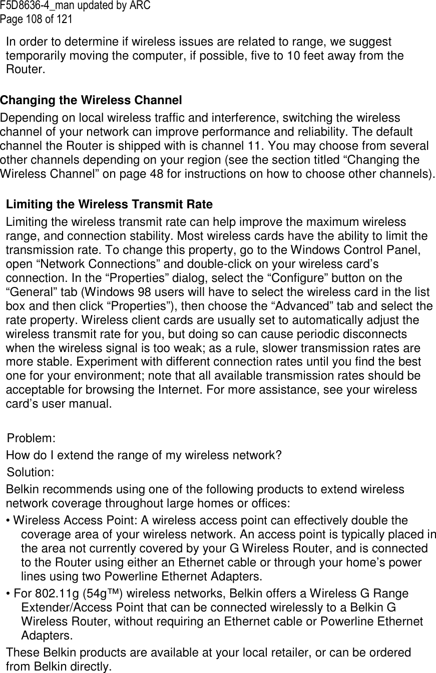 F5D8636-4_man updated by ARC Page 108 of 121 In order to determine if wireless issues are related to range, we suggest temporarily moving the computer, if possible, five to 10 feet away from the Router.   Changing the Wireless Channel Depending on local wireless traffic and interference, switching the wireless channel of your network can improve performance and reliability. The default channel the Router is shipped with is channel 11. You may choose from several other channels depending on your region (see the section titled “Changing the Wireless Channel” on page 48 for instructions on how to choose other channels).   Limiting the Wireless Transmit Rate Limiting the wireless transmit rate can help improve the maximum wireless range, and connection stability. Most wireless cards have the ability to limit the transmission rate. To change this property, go to the Windows Control Panel, open “Network Connections” and double-click on your wireless card’s connection. In the “Properties” dialog, select the “Configure” button on the “General” tab (Windows 98 users will have to select the wireless card in the list box and then click “Properties”), then choose the “Advanced” tab and select the rate property. Wireless client cards are usually set to automatically adjust the wireless transmit rate for you, but doing so can cause periodic disconnects when the wireless signal is too weak; as a rule, slower transmission rates are more stable. Experiment with different connection rates until you find the best one for your environment; note that all available transmission rates should be acceptable for browsing the Internet. For more assistance, see your wireless card’s user manual.  Problem:  How do I extend the range of my wireless network? Solution: Belkin recommends using one of the following products to extend wireless network coverage throughout large homes or offices: • Wireless Access Point: A wireless access point can effectively double the coverage area of your wireless network. An access point is typically placed in the area not currently covered by your G Wireless Router, and is connected to the Router using either an Ethernet cable or through your home’s power lines using two Powerline Ethernet Adapters.  • For 802.11g (54g™) wireless networks, Belkin offers a Wireless G Range Extender/Access Point that can be connected wirelessly to a Belkin G Wireless Router, without requiring an Ethernet cable or Powerline Ethernet Adapters.  These Belkin products are available at your local retailer, or can be ordered from Belkin directly.  