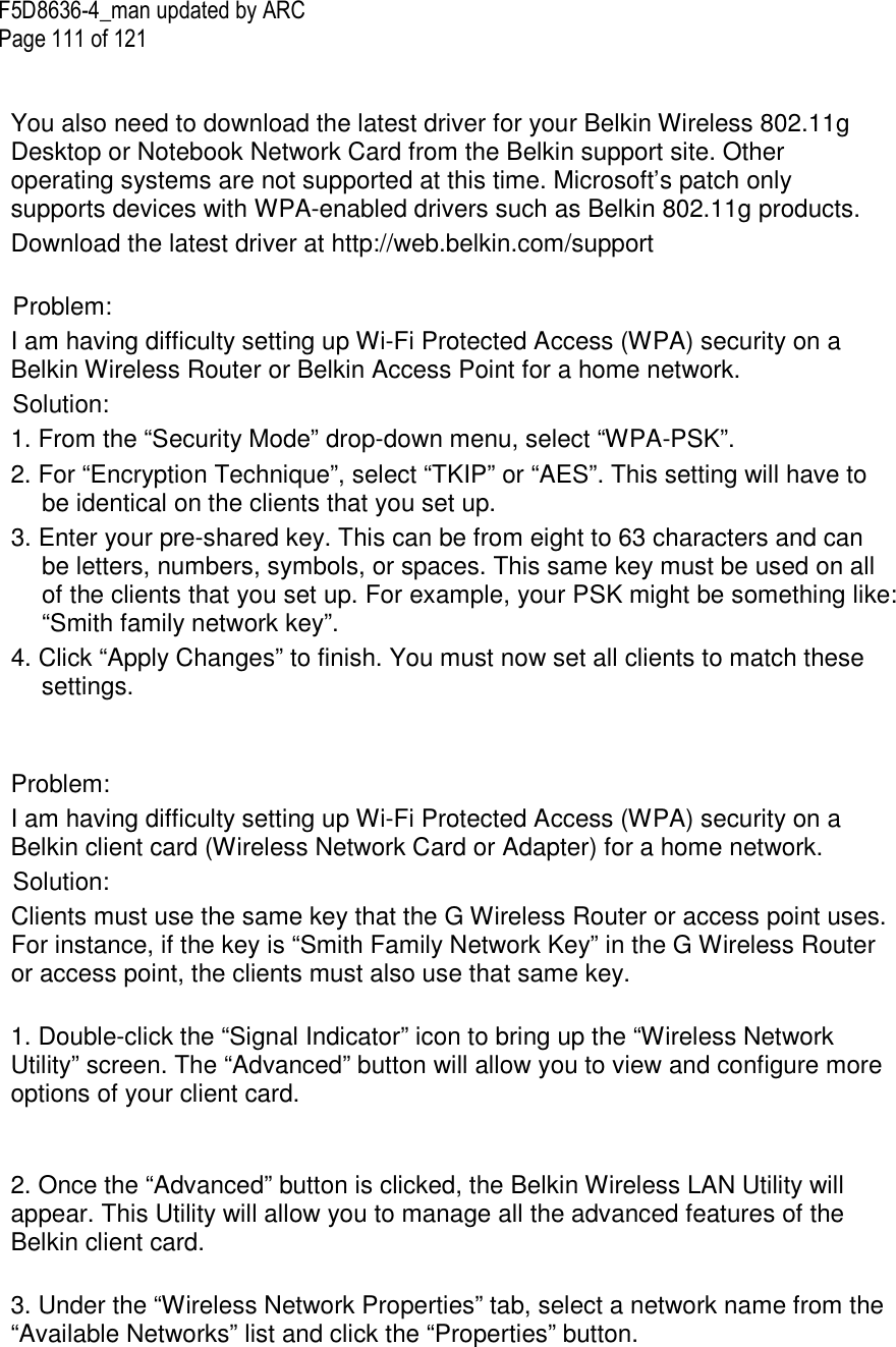 F5D8636-4_man updated by ARC Page 111 of 121   You also need to download the latest driver for your Belkin Wireless 802.11g Desktop or Notebook Network Card from the Belkin support site. Other operating systems are not supported at this time. Microsoft’s patch only supports devices with WPA-enabled drivers such as Belkin 802.11g products. Download the latest driver at http://web.belkin.com/support  Problem: I am having difficulty setting up Wi-Fi Protected Access (WPA) security on a Belkin Wireless Router or Belkin Access Point for a home network. Solution: 1. From the “Security Mode” drop-down menu, select “WPA-PSK”. 2. For “Encryption Technique”, select “TKIP” or “AES”. This setting will have to be identical on the clients that you set up. 3. Enter your pre-shared key. This can be from eight to 63 characters and can be letters, numbers, symbols, or spaces. This same key must be used on all of the clients that you set up. For example, your PSK might be something like: “Smith family network key”. 4. Click “Apply Changes” to finish. You must now set all clients to match these settings.    Problem: I am having difficulty setting up Wi-Fi Protected Access (WPA) security on a Belkin client card (Wireless Network Card or Adapter) for a home network. Solution: Clients must use the same key that the G Wireless Router or access point uses. For instance, if the key is “Smith Family Network Key” in the G Wireless Router or access point, the clients must also use that same key.  1. Double-click the “Signal Indicator” icon to bring up the “Wireless Network Utility” screen. The “Advanced” button will allow you to view and configure more options of your client card.   2. Once the “Advanced” button is clicked, the Belkin Wireless LAN Utility will appear. This Utility will allow you to manage all the advanced features of the Belkin client card.  3. Under the “Wireless Network Properties” tab, select a network name from the “Available Networks” list and click the “Properties” button.   
