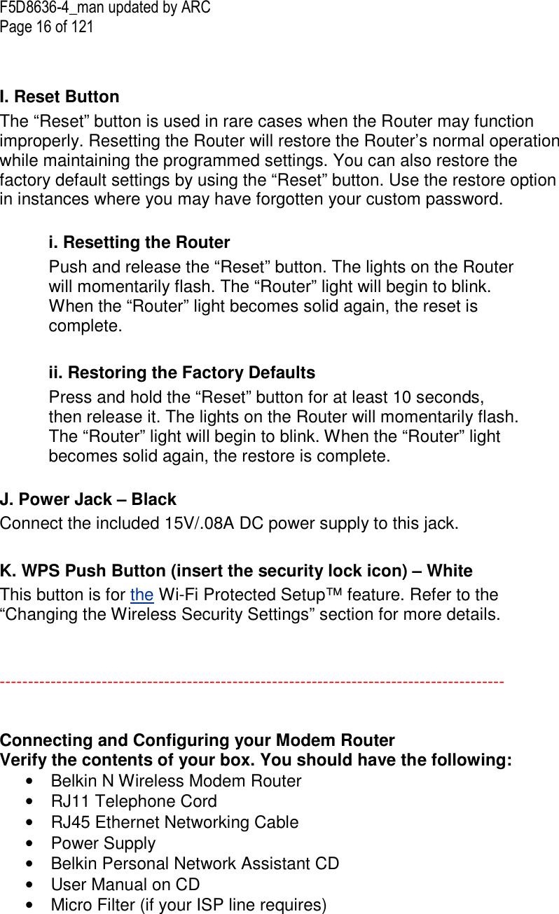 F5D8636-4_man updated by ARC Page 16 of 121   I. Reset Button The “Reset” button is used in rare cases when the Router may function improperly. Resetting the Router will restore the Router’s normal operation while maintaining the programmed settings. You can also restore the factory default settings by using the “Reset” button. Use the restore option in instances where you may have forgotten your custom password.  i. Resetting the Router Push and release the “Reset” button. The lights on the Router will momentarily flash. The “Router” light will begin to blink. When the “Router” light becomes solid again, the reset is complete.  ii. Restoring the Factory Defaults Press and hold the “Reset” button for at least 10 seconds, then release it. The lights on the Router will momentarily flash. The “Router” light will begin to blink. When the “Router” light becomes solid again, the restore is complete.   J. Power Jack – Black Connect the included 15V/.08A DC power supply to this jack.  K. WPS Push Button (insert the security lock icon) – White  This button is for the Wi-Fi Protected Setup™ feature. Refer to the “Changing the Wireless Security Settings” section for more details.   -----------------------------------------------------------------------------------------   Connecting and Configuring your Modem Router Verify the contents of your box. You should have the following: •  Belkin N Wireless Modem Router  •  RJ11 Telephone Cord •  RJ45 Ethernet Networking Cable  •  Power Supply •  Belkin Personal Network Assistant CD •  User Manual on CD •  Micro Filter (if your ISP line requires)    
