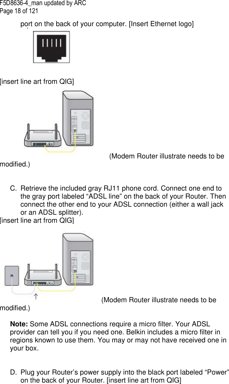 F5D8636-4_man updated by ARC Page 18 of 121 port on the back of your computer. [Insert Ethernet logo]   [insert line art from QIG] (Modem Router illustrate needs to be modified.)   C.  Retrieve the included gray RJ11 phone cord. Connect one end to the gray port labeled “ADSL line” on the back of your Router. Then connect the other end to your ADSL connection (either a wall jack or an ADSL splitter).  [insert line art from QIG] (Modem Router illustrate needs to be modified.)  Note: Some ADSL connections require a micro filter. Your ADSL provider can tell you if you need one. Belkin includes a micro filter in regions known to use them. You may or may not have received one in your box.    D.  Plug your Router’s power supply into the black port labeled “Power” on the back of your Router. [insert line art from QIG] 