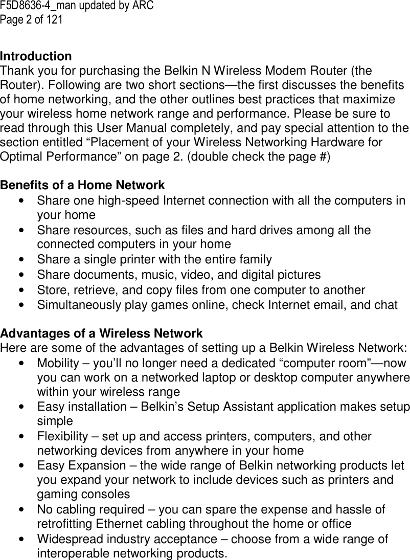 F5D8636-4_man updated by ARC Page 2 of 121  Introduction Thank you for purchasing the Belkin N Wireless Modem Router (the Router). Following are two short sections—the first discusses the benefits of home networking, and the other outlines best practices that maximize your wireless home network range and performance. Please be sure to read through this User Manual completely, and pay special attention to the section entitled “Placement of your Wireless Networking Hardware for Optimal Performance” on page 2. (double check the page #)  Benefits of a Home Network •  Share one high-speed Internet connection with all the computers in your home •  Share resources, such as files and hard drives among all the connected computers in your home •  Share a single printer with the entire family •  Share documents, music, video, and digital pictures •  Store, retrieve, and copy files from one computer to another •  Simultaneously play games online, check Internet email, and chat   Advantages of a Wireless Network Here are some of the advantages of setting up a Belkin Wireless Network: •  Mobility – you’ll no longer need a dedicated “computer room”—now you can work on a networked laptop or desktop computer anywhere within your wireless range •  Easy installation – Belkin’s Setup Assistant application makes setup simple •  Flexibility – set up and access printers, computers, and other networking devices from anywhere in your home •  Easy Expansion – the wide range of Belkin networking products let you expand your network to include devices such as printers and gaming consoles •  No cabling required – you can spare the expense and hassle of retrofitting Ethernet cabling throughout the home or office •  Widespread industry acceptance – choose from a wide range of interoperable networking products.        