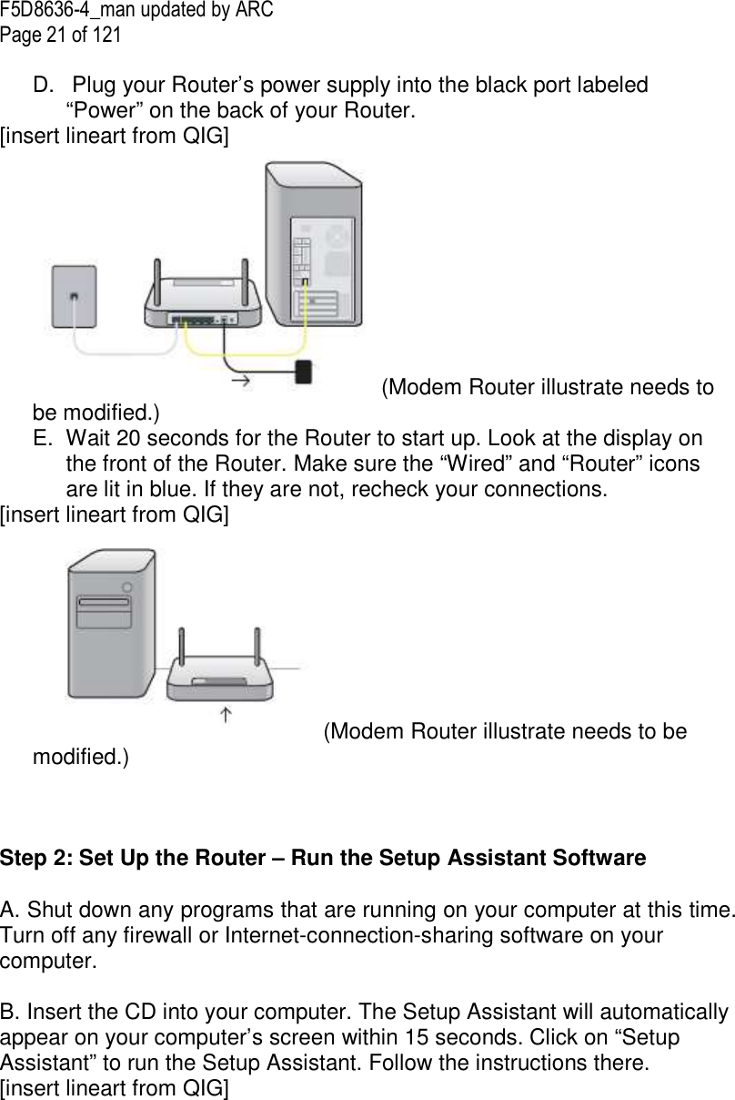F5D8636-4_man updated by ARC Page 21 of 121  D.   Plug your Router’s power supply into the black port labeled “Power” on the back of your Router. [insert lineart from QIG] (Modem Router illustrate needs to be modified.) E.  Wait 20 seconds for the Router to start up. Look at the display on the front of the Router. Make sure the “Wired” and “Router” icons are lit in blue. If they are not, recheck your connections. [insert lineart from QIG] (Modem Router illustrate needs to be modified.)    Step 2: Set Up the Router – Run the Setup Assistant Software  A. Shut down any programs that are running on your computer at this time. Turn off any firewall or Internet-connection-sharing software on your computer.  B. Insert the CD into your computer. The Setup Assistant will automatically appear on your computer’s screen within 15 seconds. Click on “Setup Assistant” to run the Setup Assistant. Follow the instructions there. [insert lineart from QIG] 