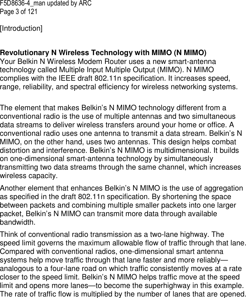 F5D8636-4_man updated by ARC Page 3 of 121  [Introduction]  Your Belkin N Wireless Modem Router uses a new smart-antenna technology called Multiple Input Multiple Output (MIMO). N MIMO complies with the IEEE draft 802.11n specification. It increases speed, range, reliability, and spectral efficiency for wireless networking systems.  The element that makes Belkin’s N MIMO technology different from a conventional radio is the use of multiple antennas and two simultaneous data streams to deliver wireless transfers around your home or office. A conventional radio uses one antenna to transmit a data stream. Belkin’s N MIMO, on the other hand, uses two antennas. This design helps combat distortion and interference. Belkin’s N MIMO is multidimensional. It builds on one-dimensional smart-antenna technology by simultaneously transmitting two data streams through the same channel, which increases wireless capacity.  Another element that enhances Belkin’s N MIMO is the use of aggregation as specified in the draft 802.11n specification. By shortening the space between packets and combining multiple smaller packets into one larger packet, Belkin’s N MIMO can transmit more data through available bandwidth.  Think of conventional radio transmission as a two-lane highway. The speed limit governs the maximum allowable flow of traffic through that lane. Compared with conventional radios, one-dimensional smart antenna systems help move traffic through that lane faster and more reliably—analogous to a four-lane road on which traffic consistently moves at a rate closer to the speed limit. Belkin’s N MIMO helps traffic move at the speed limit and opens more lanes—to become the superhighway in this example. The rate of traffic flow is multiplied by the number of lanes that are opened.   Revolutionary N Wireless Technology with MIMO (N MIMO) 