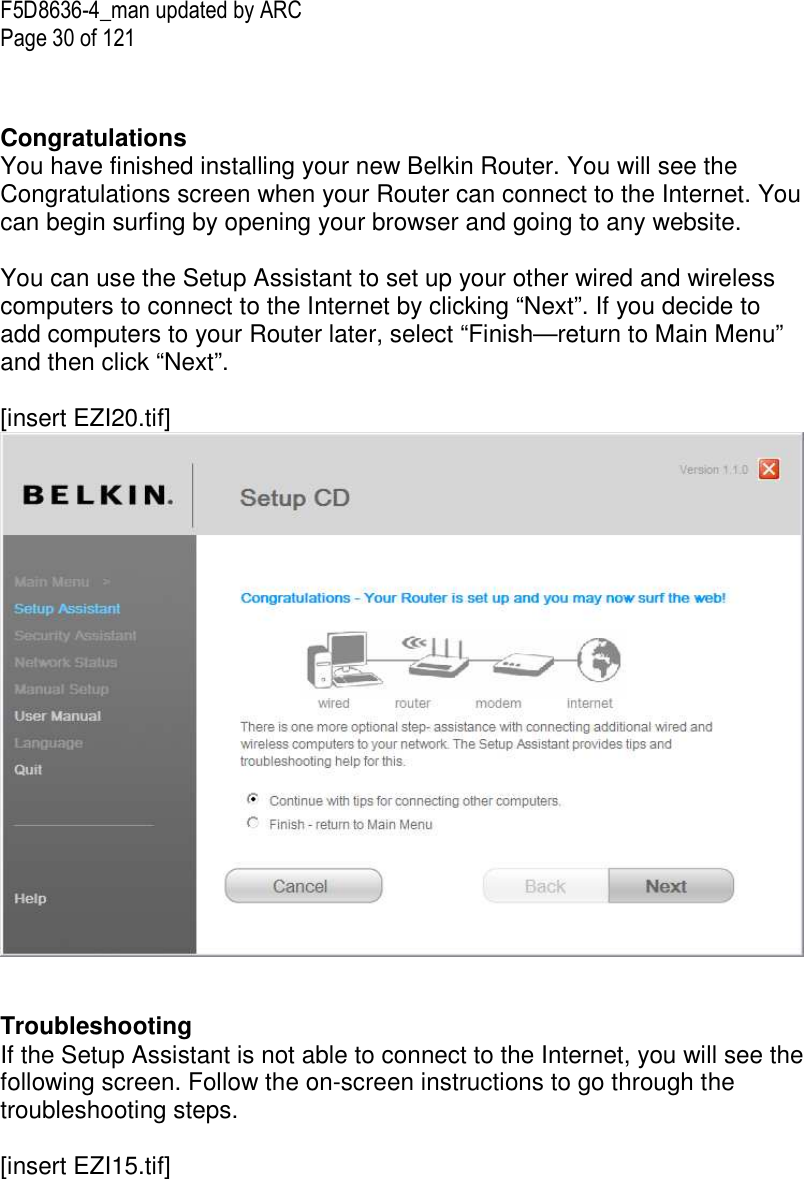 F5D8636-4_man updated by ARC Page 30 of 121   Congratulations You have finished installing your new Belkin Router. You will see the Congratulations screen when your Router can connect to the Internet. You can begin surfing by opening your browser and going to any website.  You can use the Setup Assistant to set up your other wired and wireless computers to connect to the Internet by clicking “Next”. If you decide to add computers to your Router later, select “Finish—return to Main Menu” and then click “Next”.   [insert EZI20.tif]    Troubleshooting  If the Setup Assistant is not able to connect to the Internet, you will see the following screen. Follow the on-screen instructions to go through the troubleshooting steps.   [insert EZI15.tif] 
