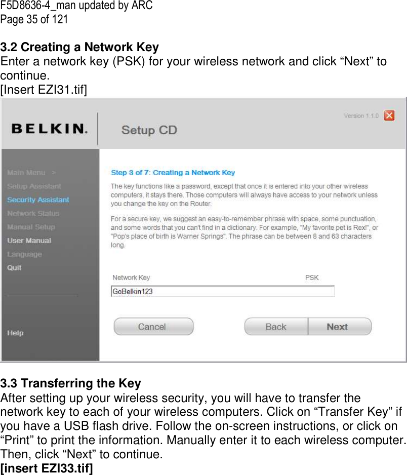 F5D8636-4_man updated by ARC Page 35 of 121  3.2 Creating a Network Key Enter a network key (PSK) for your wireless network and click “Next” to continue. [Insert EZI31.tif]   3.3 Transferring the Key After setting up your wireless security, you will have to transfer the network key to each of your wireless computers. Click on “Transfer Key” if you have a USB flash drive. Follow the on-screen instructions, or click on “Print” to print the information. Manually enter it to each wireless computer. Then, click “Next” to continue. [insert EZI33.tif] 