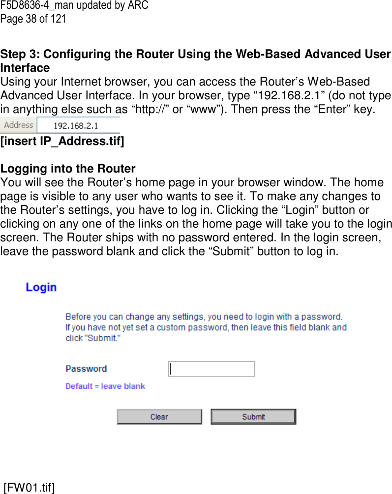 F5D8636-4_man updated by ARC Page 38 of 121  Step 3: Configuring the Router Using the Web-Based Advanced User Interface Using your Internet browser, you can access the Router’s Web-Based Advanced User Interface. In your browser, type “192.168.2.1” (do not type in anything else such as “http://” or “www”). Then press the “Enter” key.  [insert IP_Address.tif]  Logging into the Router You will see the Router’s home page in your browser window. The home page is visible to any user who wants to see it. To make any changes to the Router’s settings, you have to log in. Clicking the “Login” button or clicking on any one of the links on the home page will take you to the login screen. The Router ships with no password entered. In the login screen, leave the password blank and click the “Submit” button to log in.      [FW01.tif] 