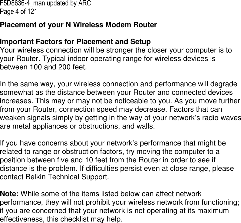 F5D8636-4_man updated by ARC Page 4 of 121 Placement of your N Wireless Modem Router  Important Factors for Placement and Setup Your wireless connection will be stronger the closer your computer is to your Router. Typical indoor operating range for wireless devices is between 100 and 200 feet.  In the same way, your wireless connection and performance will degrade somewhat as the distance between your Router and connected devices increases. This may or may not be noticeable to you. As you move further from your Router, connection speed may decrease. Factors that can weaken signals simply by getting in the way of your network’s radio waves are metal appliances or obstructions, and walls.   If you have concerns about your network’s performance that might be related to range or obstruction factors, try moving the computer to a position between five and 10 feet from the Router in order to see if distance is the problem. If difficulties persist even at close range, please contact Belkin Technical Support.   Note: While some of the items listed below can affect network performance, they will not prohibit your wireless network from functioning; if you are concerned that your network is not operating at its maximum effectiveness, this checklist may help.  