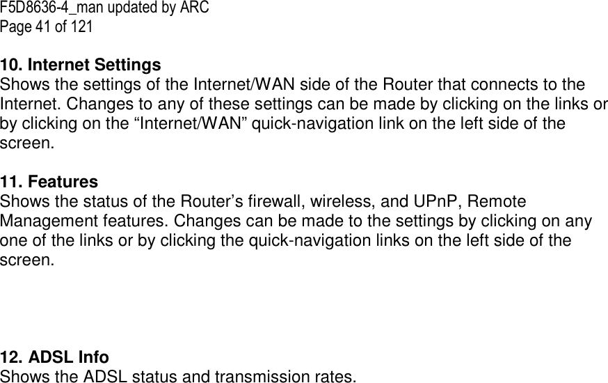 F5D8636-4_man updated by ARC Page 41 of 121  10. Internet Settings  Shows the settings of the Internet/WAN side of the Router that connects to the Internet. Changes to any of these settings can be made by clicking on the links or by clicking on the “Internet/WAN” quick-navigation link on the left side of the screen.  11. Features  Shows the status of the Router’s firewall, wireless, and UPnP, Remote Management features. Changes can be made to the settings by clicking on any one of the links or by clicking the quick-navigation links on the left side of the screen.     12. ADSL Info Shows the ADSL status and transmission rates.  