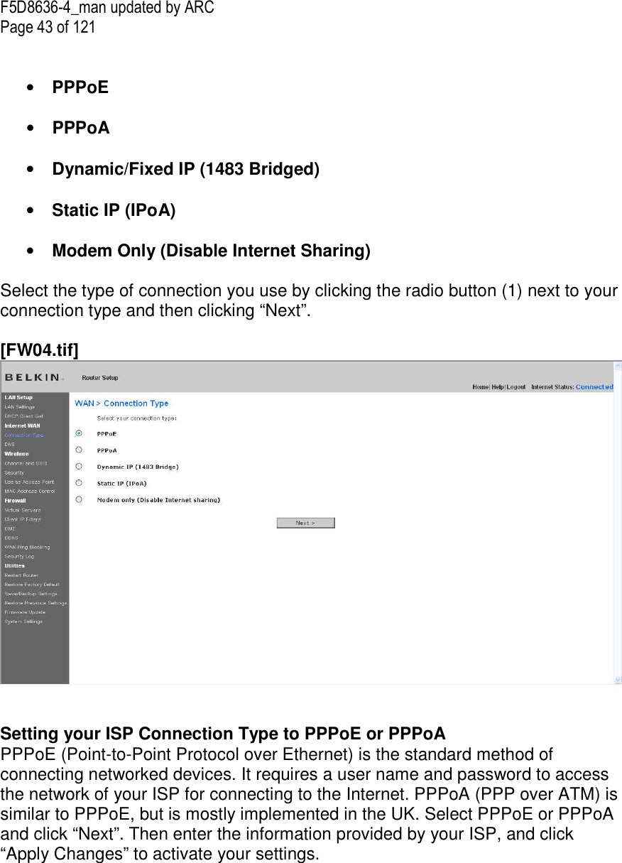F5D8636-4_man updated by ARC Page 43 of 121   • PPPoE  • PPPoA   • Dynamic/Fixed IP (1483 Bridged)   • Static IP (IPoA)   • Modem Only (Disable Internet Sharing)  Select the type of connection you use by clicking the radio button (1) next to your connection type and then clicking “Next”.  [FW04.tif]    Setting your ISP Connection Type to PPPoE or PPPoA PPPoE (Point-to-Point Protocol over Ethernet) is the standard method of connecting networked devices. It requires a user name and password to access the network of your ISP for connecting to the Internet. PPPoA (PPP over ATM) is similar to PPPoE, but is mostly implemented in the UK. Select PPPoE or PPPoA and click “Next”. Then enter the information provided by your ISP, and click “Apply Changes” to activate your settings.  