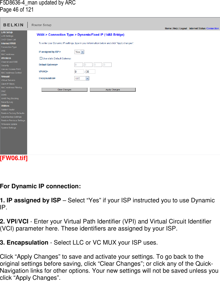 F5D8636-4_man updated by ARC Page 46 of 121  [FW06.tif]    For Dynamic IP connection:   1. IP assigned by ISP – Select “Yes” if your ISP instructed you to use Dynamic IP.  2. VPI/VCI - Enter your Virtual Path Identifier (VPI) and Virtual Circuit Identifier (VCI) parameter here. These identifiers are assigned by your ISP.  3. Encapsulation - Select LLC or VC MUX your ISP uses.  Click “Apply Changes” to save and activate your settings. To go back to the original settings before saving, click “Clear Changes”; or click any of the Quick-Navigation links for other options. Your new settings will not be saved unless you click “Apply Changes”.   
