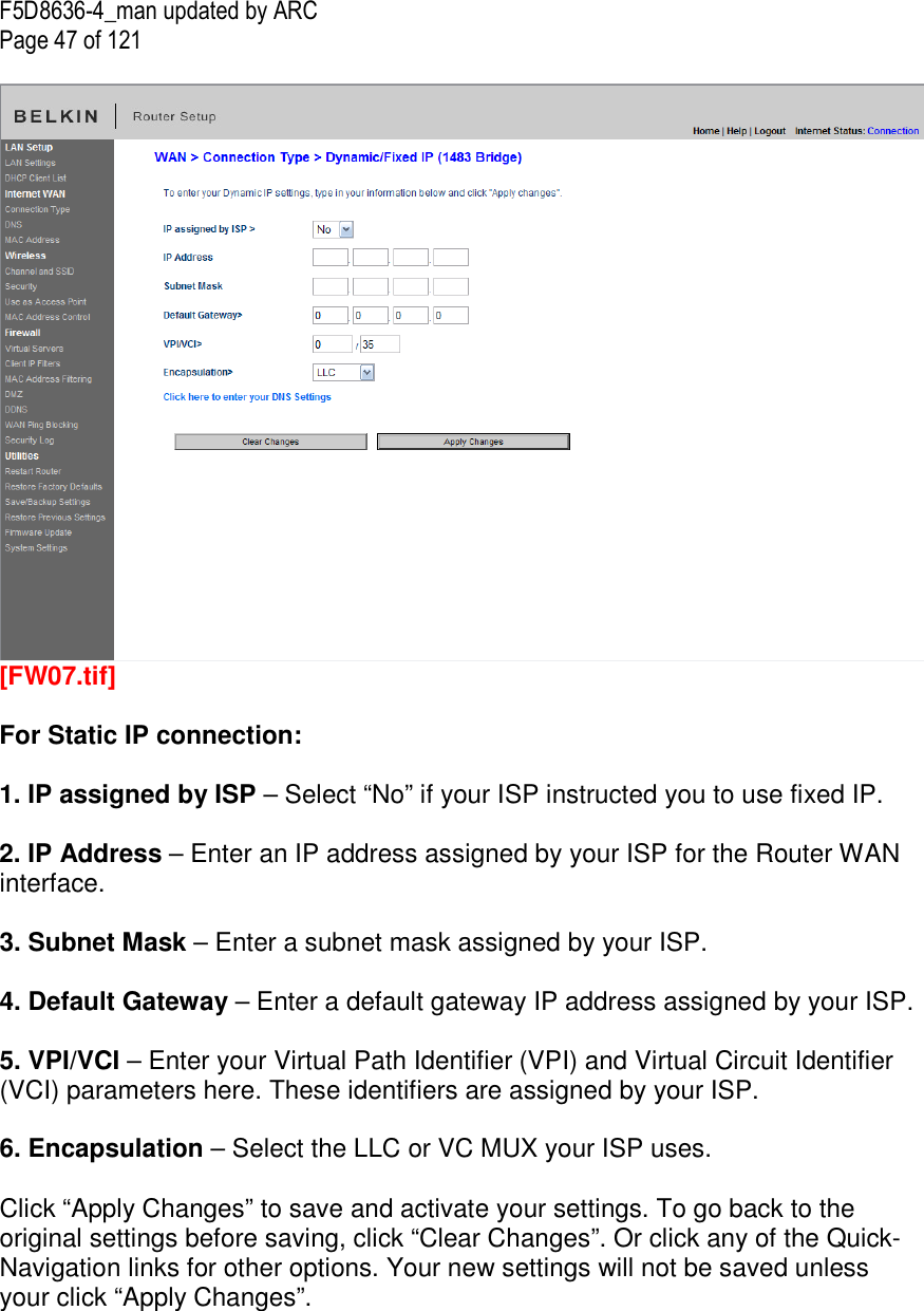 F5D8636-4_man updated by ARC Page 47 of 121   [FW07.tif]  For Static IP connection:   1. IP assigned by ISP – Select “No” if your ISP instructed you to use fixed IP.  2. IP Address – Enter an IP address assigned by your ISP for the Router WAN interface.  3. Subnet Mask – Enter a subnet mask assigned by your ISP.  4. Default Gateway – Enter a default gateway IP address assigned by your ISP.  5. VPI/VCI – Enter your Virtual Path Identifier (VPI) and Virtual Circuit Identifier (VCI) parameters here. These identifiers are assigned by your ISP.  6. Encapsulation – Select the LLC or VC MUX your ISP uses.  Click “Apply Changes” to save and activate your settings. To go back to the original settings before saving, click “Clear Changes”. Or click any of the Quick-Navigation links for other options. Your new settings will not be saved unless your click “Apply Changes”.       