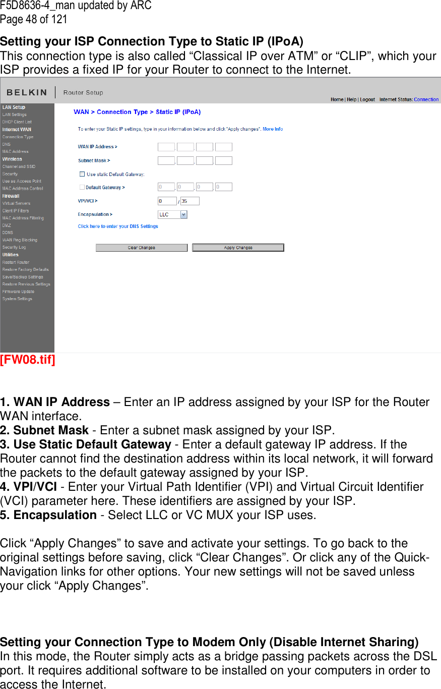 F5D8636-4_man updated by ARC Page 48 of 121 Setting your ISP Connection Type to Static IP (IPoA) This connection type is also called “Classical IP over ATM” or “CLIP”, which your ISP provides a fixed IP for your Router to connect to the Internet.   [FW08.tif]   1. WAN IP Address – Enter an IP address assigned by your ISP for the Router WAN interface. 2. Subnet Mask - Enter a subnet mask assigned by your ISP. 3. Use Static Default Gateway - Enter a default gateway IP address. If the Router cannot find the destination address within its local network, it will forward the packets to the default gateway assigned by your ISP. 4. VPI/VCI - Enter your Virtual Path Identifier (VPI) and Virtual Circuit Identifier (VCI) parameter here. These identifiers are assigned by your ISP. 5. Encapsulation - Select LLC or VC MUX your ISP uses.  Click “Apply Changes” to save and activate your settings. To go back to the original settings before saving, click “Clear Changes”. Or click any of the Quick-Navigation links for other options. Your new settings will not be saved unless your click “Apply Changes”.    Setting your Connection Type to Modem Only (Disable Internet Sharing) In this mode, the Router simply acts as a bridge passing packets across the DSL port. It requires additional software to be installed on your computers in order to access the Internet.  
