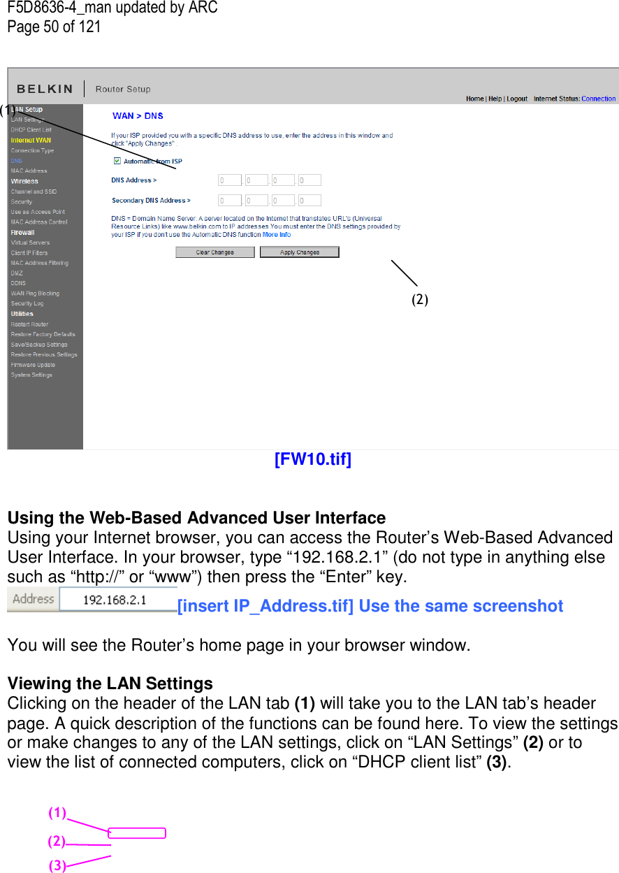 F5D8636-4_man updated by ARC Page 50 of 121   [FW10.tif]   Using the Web-Based Advanced User Interface Using your Internet browser, you can access the Router’s Web-Based Advanced User Interface. In your browser, type “192.168.2.1” (do not type in anything else such as “http://” or “www”) then press the “Enter” key. [insert IP_Address.tif] Use the same screenshot  You will see the Router’s home page in your browser window.  Viewing the LAN Settings Clicking on the header of the LAN tab (1) will take you to the LAN tab’s header page. A quick description of the functions can be found here. To view the settings or make changes to any of the LAN settings, click on “LAN Settings” (2) or to view the list of connected computers, click on “DHCP client list” (3).   (1) (2) (1) (2)     (3)     
