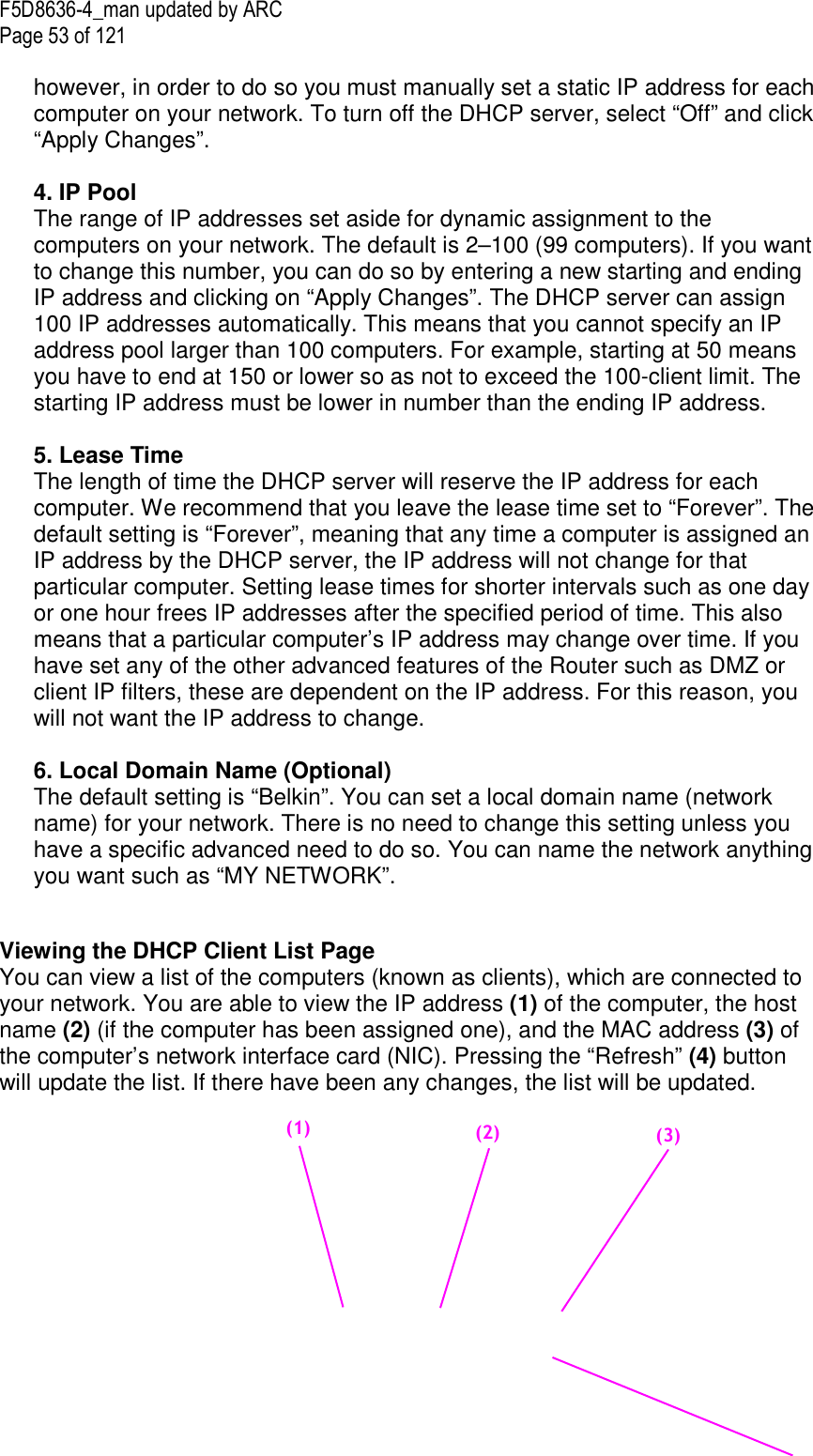 F5D8636-4_man updated by ARC Page 53 of 121  however, in order to do so you must manually set a static IP address for each computer on your network. To turn off the DHCP server, select “Off” and click “Apply Changes”.  4. IP Pool  The range of IP addresses set aside for dynamic assignment to the computers on your network. The default is 2–100 (99 computers). If you want to change this number, you can do so by entering a new starting and ending IP address and clicking on “Apply Changes”. The DHCP server can assign 100 IP addresses automatically. This means that you cannot specify an IP address pool larger than 100 computers. For example, starting at 50 means you have to end at 150 or lower so as not to exceed the 100-client limit. The starting IP address must be lower in number than the ending IP address.  5. Lease Time  The length of time the DHCP server will reserve the IP address for each computer. We recommend that you leave the lease time set to “Forever”. The default setting is “Forever”, meaning that any time a computer is assigned an IP address by the DHCP server, the IP address will not change for that particular computer. Setting lease times for shorter intervals such as one day or one hour frees IP addresses after the specified period of time. This also means that a particular computer’s IP address may change over time. If you have set any of the other advanced features of the Router such as DMZ or client IP filters, these are dependent on the IP address. For this reason, you will not want the IP address to change.   6. Local Domain Name (Optional) The default setting is “Belkin”. You can set a local domain name (network name) for your network. There is no need to change this setting unless you have a specific advanced need to do so. You can name the network anything you want such as “MY NETWORK”.   Viewing the DHCP Client List Page You can view a list of the computers (known as clients), which are connected to your network. You are able to view the IP address (1) of the computer, the host name (2) (if the computer has been assigned one), and the MAC address (3) of the computer’s network interface card (NIC). Pressing the “Refresh” (4) button will update the list. If there have been any changes, the list will be updated.    (2)     (3)     (1)     