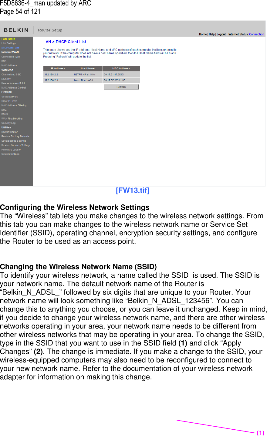 F5D8636-4_man updated by ARC Page 54 of 121  [FW13.tif]  Configuring the Wireless Network Settings The “Wireless” tab lets you make changes to the wireless network settings. From this tab you can make changes to the wireless network name or Service Set Identifier (SSID), operating channel, encryption security settings, and configure the Router to be used as an access point.   Changing the Wireless Network Name (SSID) To identify your wireless network, a name called the SSID  is used. The SSID is your network name. The default network name of the Router is “Belkin_N_ADSL_” followed by six digits that are unique to your Router. Your network name will look something like “Belkin_N_ADSL_123456”. You can change this to anything you choose, or you can leave it unchanged. Keep in mind, if you decide to change your wireless network name, and there are other wireless networks operating in your area, your network name needs to be different from other wireless networks that may be operating in your area. To change the SSID, type in the SSID that you want to use in the SSID field (1) and click “Apply Changes” (2). The change is immediate. If you make a change to the SSID, your wireless-equipped computers may also need to be reconfigured to connect to your new network name. Refer to the documentation of your wireless network adapter for information on making this change.  (1)  