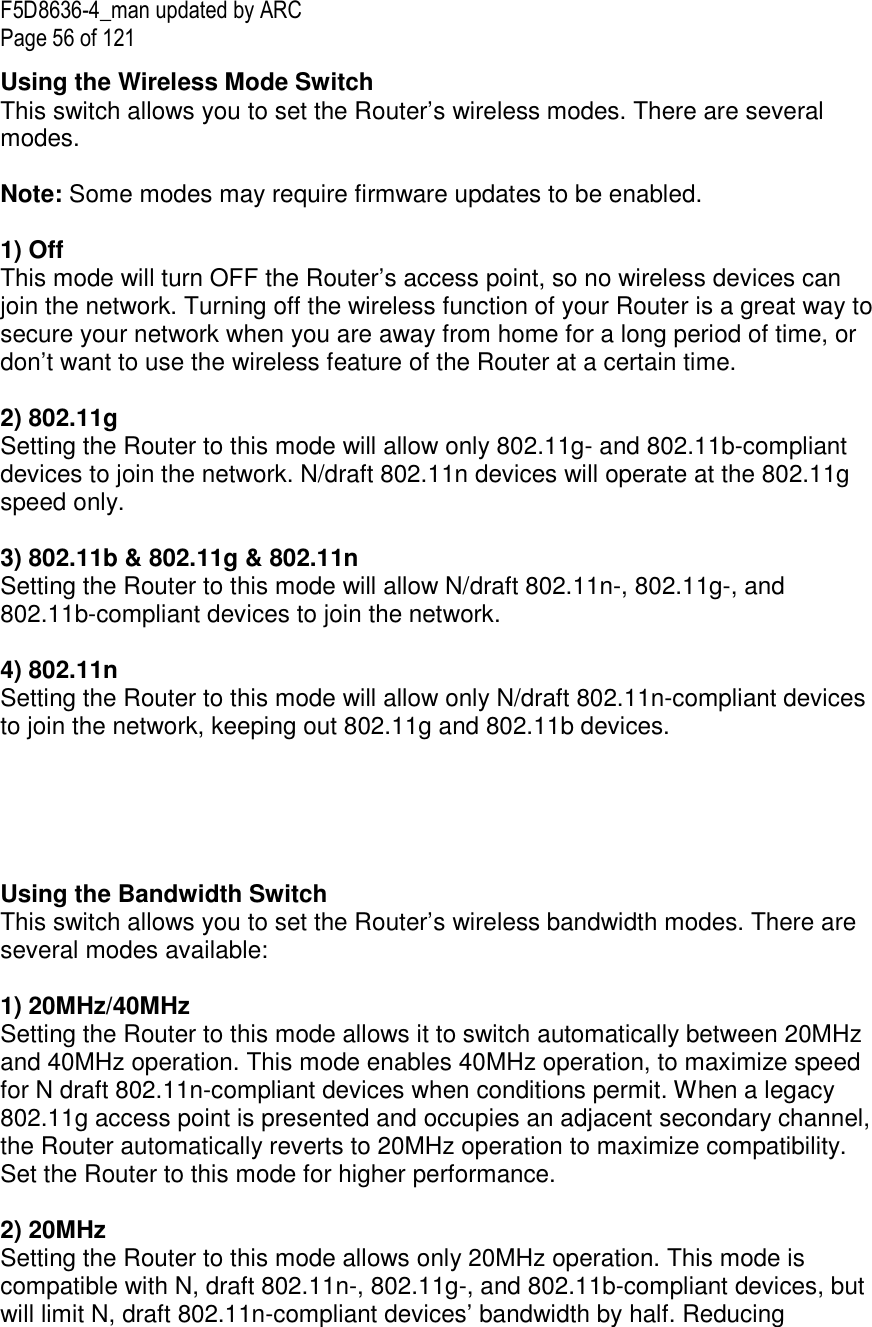 F5D8636-4_man updated by ARC Page 56 of 121 Using the Wireless Mode Switch This switch allows you to set the Router’s wireless modes. There are several modes.  Note: Some modes may require firmware updates to be enabled.  1) Off This mode will turn OFF the Router’s access point, so no wireless devices can join the network. Turning off the wireless function of your Router is a great way to secure your network when you are away from home for a long period of time, or don’t want to use the wireless feature of the Router at a certain time.  2) 802.11g  Setting the Router to this mode will allow only 802.11g- and 802.11b-compliant devices to join the network. N/draft 802.11n devices will operate at the 802.11g speed only.  3) 802.11b &amp; 802.11g &amp; 802.11n Setting the Router to this mode will allow N/draft 802.11n-, 802.11g-, and 802.11b-compliant devices to join the network.  4) 802.11n  Setting the Router to this mode will allow only N/draft 802.11n-compliant devices to join the network, keeping out 802.11g and 802.11b devices.      Using the Bandwidth Switch This switch allows you to set the Router’s wireless bandwidth modes. There are several modes available:  1) 20MHz/40MHz  Setting the Router to this mode allows it to switch automatically between 20MHz and 40MHz operation. This mode enables 40MHz operation, to maximize speed for N draft 802.11n-compliant devices when conditions permit. When a legacy 802.11g access point is presented and occupies an adjacent secondary channel, the Router automatically reverts to 20MHz operation to maximize compatibility. Set the Router to this mode for higher performance.   2) 20MHz  Setting the Router to this mode allows only 20MHz operation. This mode is compatible with N, draft 802.11n-, 802.11g-, and 802.11b-compliant devices, but will limit N, draft 802.11n-compliant devices’ bandwidth by half. Reducing 