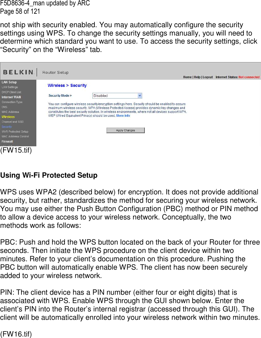 F5D8636-4_man updated by ARC Page 58 of 121 not ship with security enabled. You may automatically configure the security settings using WPS. To change the security settings manually, you will need to determine which standard you want to use. To access the security settings, click “Security” on the “Wireless” tab.   (FW15.tif)   Using Wi-Fi Protected Setup  WPS uses WPA2 (described below) for encryption. It does not provide additional security, but rather, standardizes the method for securing your wireless network. You may use either the Push Button Configuration (PBC) method or PIN method to allow a device access to your wireless network. Conceptually, the two methods work as follows:  PBC: Push and hold the WPS button located on the back of your Router for three seconds. Then initiate the WPS procedure on the client device within two minutes. Refer to your client’s documentation on this procedure. Pushing the PBC button will automatically enable WPS. The client has now been securely added to your wireless network.  PIN: The client device has a PIN number (either four or eight digits) that is associated with WPS. Enable WPS through the GUI shown below. Enter the client’s PIN into the Router’s internal registrar (accessed through this GUI). The client will be automatically enrolled into your wireless network within two minutes.  (FW16.tif) 