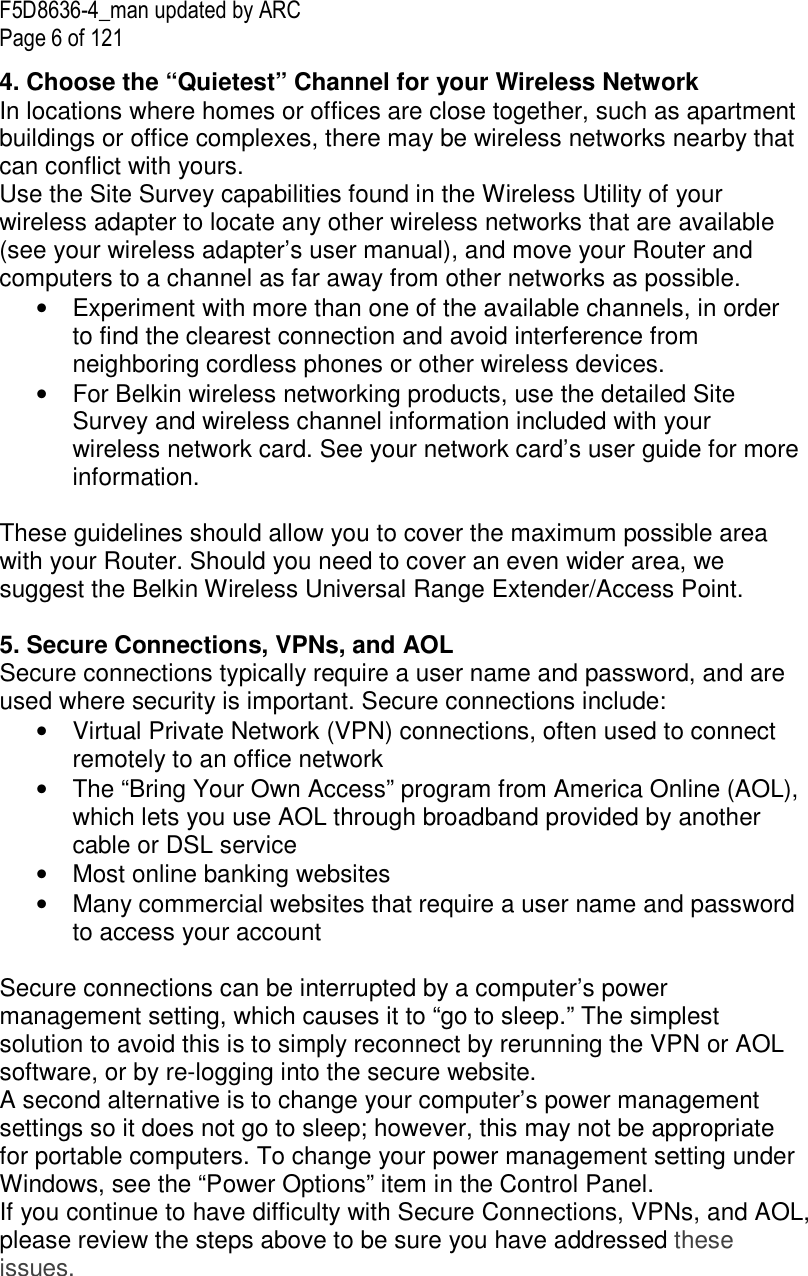 F5D8636-4_man updated by ARC Page 6 of 121 4. Choose the “Quietest” Channel for your Wireless Network In locations where homes or offices are close together, such as apartment buildings or office complexes, there may be wireless networks nearby that can conflict with yours.  Use the Site Survey capabilities found in the Wireless Utility of your wireless adapter to locate any other wireless networks that are available (see your wireless adapter’s user manual), and move your Router and computers to a channel as far away from other networks as possible. •  Experiment with more than one of the available channels, in order to find the clearest connection and avoid interference from neighboring cordless phones or other wireless devices.  •  For Belkin wireless networking products, use the detailed Site Survey and wireless channel information included with your wireless network card. See your network card’s user guide for more information.  These guidelines should allow you to cover the maximum possible area with your Router. Should you need to cover an even wider area, we suggest the Belkin Wireless Universal Range Extender/Access Point.  5. Secure Connections, VPNs, and AOL Secure connections typically require a user name and password, and are used where security is important. Secure connections include: •  Virtual Private Network (VPN) connections, often used to connect remotely to an office network •  The “Bring Your Own Access” program from America Online (AOL), which lets you use AOL through broadband provided by another cable or DSL service •  Most online banking websites •  Many commercial websites that require a user name and password to access your account   Secure connections can be interrupted by a computer’s power management setting, which causes it to “go to sleep.” The simplest solution to avoid this is to simply reconnect by rerunning the VPN or AOL software, or by re-logging into the secure website. A second alternative is to change your computer’s power management settings so it does not go to sleep; however, this may not be appropriate for portable computers. To change your power management setting under Windows, see the “Power Options” item in the Control Panel. If you continue to have difficulty with Secure Connections, VPNs, and AOL, please review the steps above to be sure you have addressed these issues.    
