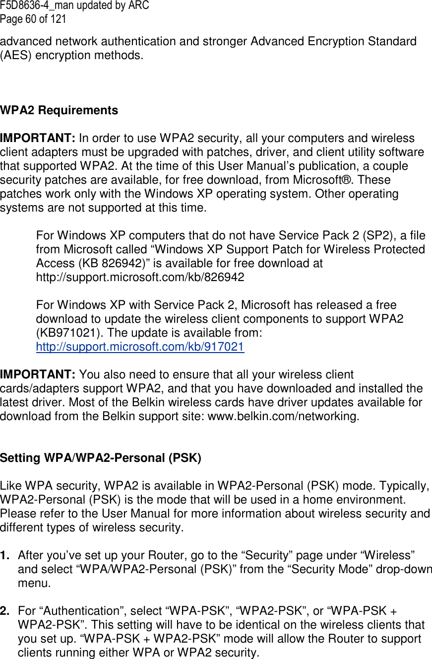 F5D8636-4_man updated by ARC Page 60 of 121 advanced network authentication and stronger Advanced Encryption Standard (AES) encryption methods.    WPA2 Requirements  IMPORTANT: In order to use WPA2 security, all your computers and wireless client adapters must be upgraded with patches, driver, and client utility software that supported WPA2. At the time of this User Manual’s publication, a couple security patches are available, for free download, from Microsoft®. These patches work only with the Windows XP operating system. Other operating systems are not supported at this time.   For Windows XP computers that do not have Service Pack 2 (SP2), a file from Microsoft called “Windows XP Support Patch for Wireless Protected Access (KB 826942)” is available for free download at http://support.microsoft.com/kb/826942  For Windows XP with Service Pack 2, Microsoft has released a free download to update the wireless client components to support WPA2 (KB971021). The update is available from:  http://support.microsoft.com/kb/917021  IMPORTANT: You also need to ensure that all your wireless client cards/adapters support WPA2, and that you have downloaded and installed the latest driver. Most of the Belkin wireless cards have driver updates available for download from the Belkin support site: www.belkin.com/networking.     Setting WPA/WPA2-Personal (PSK)    Like WPA security, WPA2 is available in WPA2-Personal (PSK) mode. Typically, WPA2-Personal (PSK) is the mode that will be used in a home environment. Please refer to the User Manual for more information about wireless security and different types of wireless security.  1.  After you’ve set up your Router, go to the “Security” page under “Wireless” and select “WPA/WPA2-Personal (PSK)” from the “Security Mode” drop-down menu.   2.  For “Authentication”, select “WPA-PSK”, “WPA2-PSK”, or “WPA-PSK + WPA2-PSK”. This setting will have to be identical on the wireless clients that you set up. “WPA-PSK + WPA2-PSK” mode will allow the Router to support clients running either WPA or WPA2 security.  