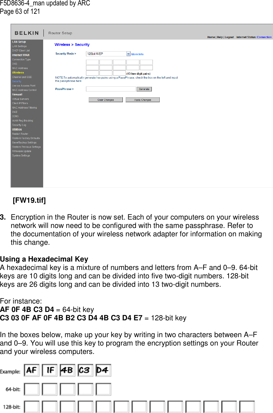 F5D8636-4_man updated by ARC Page 63 of 121    [FW19.tif]  3.  Encryption in the Router is now set. Each of your computers on your wireless network will now need to be configured with the same passphrase. Refer to the documentation of your wireless network adapter for information on making this change.  Using a Hexadecimal Key A hexadecimal key is a mixture of numbers and letters from A–F and 0–9. 64-bit keys are 10 digits long and can be divided into five two-digit numbers. 128-bit keys are 26 digits long and can be divided into 13 two-digit numbers.   For instance: AF 0F 4B C3 D4 = 64-bit key C3 03 0F AF 0F 4B B2 C3 D4 4B C3 D4 E7 = 128-bit key  In the boxes below, make up your key by writing in two characters between A–F and 0–9. You will use this key to program the encryption settings on your Router and your wireless computers.   