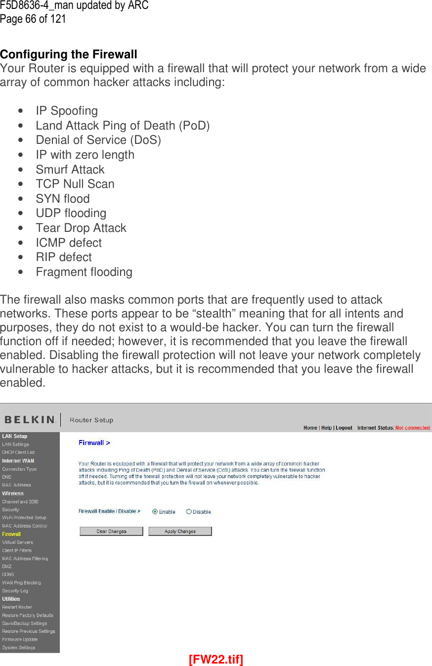F5D8636-4_man updated by ARC Page 66 of 121  Configuring the Firewall Your Router is equipped with a firewall that will protect your network from a wide array of common hacker attacks including:  •  IP Spoofing •  Land Attack Ping of Death (PoD) •  Denial of Service (DoS) •  IP with zero length •  Smurf Attack •  TCP Null Scan •  SYN flood •  UDP flooding •  Tear Drop Attack •  ICMP defect •  RIP defect •  Fragment flooding  The firewall also masks common ports that are frequently used to attack networks. These ports appear to be “stealth” meaning that for all intents and purposes, they do not exist to a would-be hacker. You can turn the firewall function off if needed; however, it is recommended that you leave the firewall enabled. Disabling the firewall protection will not leave your network completely vulnerable to hacker attacks, but it is recommended that you leave the firewall enabled.   [FW22.tif] 