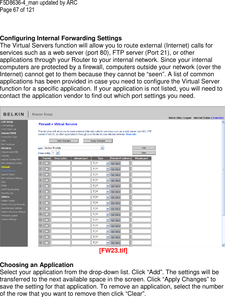 F5D8636-4_man updated by ARC Page 67 of 121    Configuring Internal Forwarding Settings The Virtual Servers function will allow you to route external (Internet) calls for services such as a web server (port 80), FTP server (Port 21), or other applications through your Router to your internal network. Since your internal computers are protected by a firewall, computers outside your network (over the Internet) cannot get to them because they cannot be “seen”. A list of common applications has been provided in case you need to configure the Virtual Server function for a specific application. If your application is not listed, you will need to contact the application vendor to find out which port settings you need.    [FW23.tif]  Choosing an Application Select your application from the drop-down list. Click “Add”. The settings will be transferred to the next available space in the screen. Click “Apply Changes” to save the setting for that application. To remove an application, select the number of the row that you want to remove then click “Clear”.  