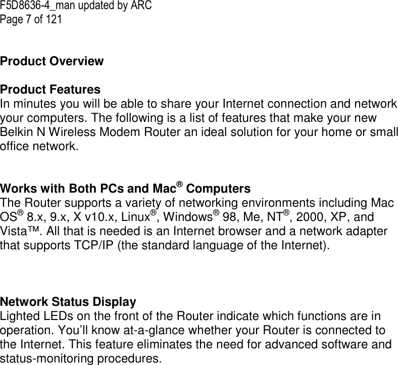 F5D8636-4_man updated by ARC Page 7 of 121   Product Overview  Product Features In minutes you will be able to share your Internet connection and network your computers. The following is a list of features that make your new Belkin N Wireless Modem Router an ideal solution for your home or small office network.   Works with Both PCs and Mac® Computers The Router supports a variety of networking environments including Mac OS® 8.x, 9.x, X v10.x, Linux®, Windows® 98, Me, NT®, 2000, XP, and Vista™. All that is needed is an Internet browser and a network adapter that supports TCP/IP (the standard language of the Internet).    Network Status Display Lighted LEDs on the front of the Router indicate which functions are in operation. You’ll know at-a-glance whether your Router is connected to the Internet. This feature eliminates the need for advanced software and status-monitoring procedures.  