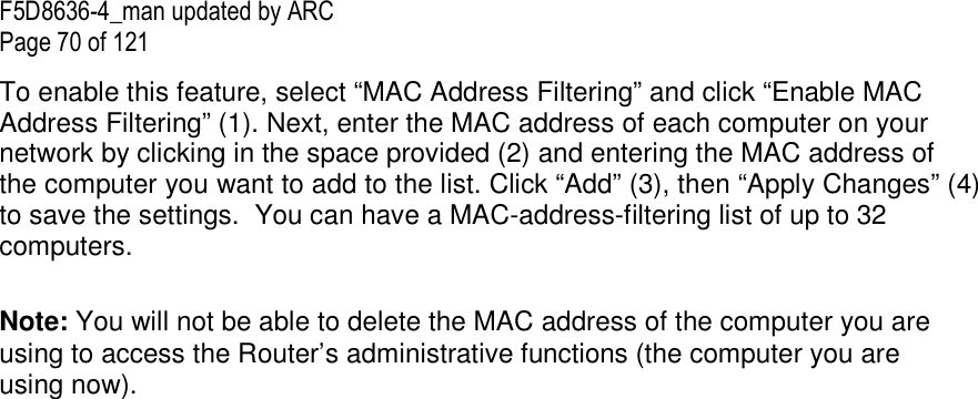 F5D8636-4_man updated by ARC Page 70 of 121 To enable this feature, select “MAC Address Filtering” and click “Enable MAC Address Filtering” (1). Next, enter the MAC address of each computer on your network by clicking in the space provided (2) and entering the MAC address of the computer you want to add to the list. Click “Add” (3), then “Apply Changes” (4) to save the settings.  You can have a MAC-address-filtering list of up to 32 computers.  Note: You will not be able to delete the MAC address of the computer you are using to access the Router’s administrative functions (the computer you are using now).  