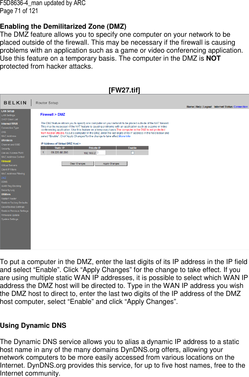 F5D8636-4_man updated by ARC Page 71 of 121  Enabling the Demilitarized Zone (DMZ)  The DMZ feature allows you to specify one computer on your network to be placed outside of the firewall. This may be necessary if the firewall is causing problems with an application such as a game or video conferencing application. Use this feature on a temporary basis. The computer in the DMZ is NOT protected from hacker attacks.    [FW27.tif]  To put a computer in the DMZ, enter the last digits of its IP address in the IP field and select “Enable”. Click “Apply Changes” for the change to take effect. If you are using multiple static WAN IP addresses, it is possible to select which WAN IP address the DMZ host will be directed to. Type in the WAN IP address you wish the DMZ host to direct to, enter the last two digits of the IP address of the DMZ host computer, select “Enable” and click “Apply Changes”.   Using Dynamic DNS  The Dynamic DNS service allows you to alias a dynamic IP address to a static host name in any of the many domains DynDNS.org offers, allowing your network computers to be more easily accessed from various locations on the Internet. DynDNS.org provides this service, for up to five host names, free to the Internet community. 