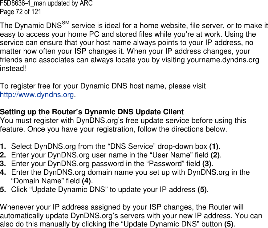 F5D8636-4_man updated by ARC Page 72 of 121 The Dynamic DNSSM service is ideal for a home website, file server, or to make it easy to access your home PC and stored files while you’re at work. Using the service can ensure that your host name always points to your IP address, no matter how often your ISP changes it. When your IP address changes, your friends and associates can always locate you by visiting yourname.dyndns.org instead! To register free for your Dynamic DNS host name, please visit http://www.dyndns.org. Setting up the Router’s Dynamic DNS Update Client You must register with DynDNS.org’s free update service before using this feature. Once you have your registration, follow the directions below. 1.  Select DynDNS.org from the “DNS Service” drop-down box (1). 2.  Enter your DynDNS.org user name in the “User Name” field (2). 3.  Enter your DynDNS.org password in the “Password” field (3). 4.  Enter the DynDNS.org domain name you set up with DynDNS.org in the “Domain Name” field (4). 5.  Click “Update Dynamic DNS” to update your IP address (5). Whenever your IP address assigned by your ISP changes, the Router will automatically update DynDNS.org’s servers with your new IP address. You can also do this manually by clicking the “Update Dynamic DNS” button (5).   