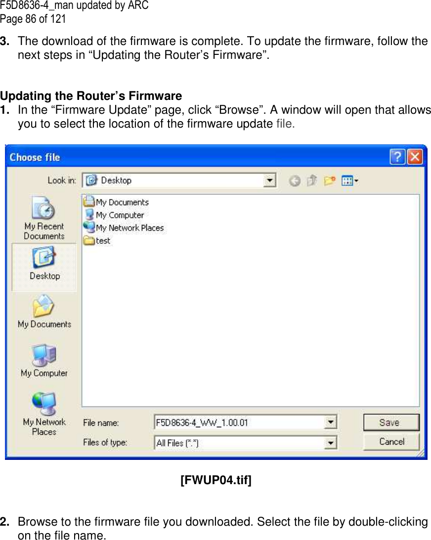 F5D8636-4_man updated by ARC Page 86 of 121 3.  The download of the firmware is complete. To update the firmware, follow the next steps in “Updating the Router’s Firmware”.   Updating the Router’s Firmware 1.  In the “Firmware Update” page, click “Browse”. A window will open that allows you to select the location of the firmware update file.     [FWUP04.tif]   2.  Browse to the firmware file you downloaded. Select the file by double-clicking on the file name.  