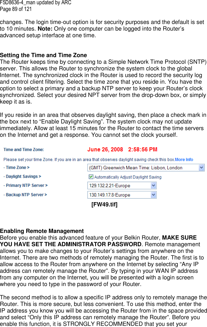 F5D8636-4_man updated by ARC Page 89 of 121  changes. The login time-out option is for security purposes and the default is set to 10 minutes. Note: Only one computer can be logged into the Router’s advanced setup interface at one time.    Setting the Time and Time Zone  The Router keeps time by connecting to a Simple Network Time Protocol (SNTP) server. This allows the Router to synchronize the system clock to the global Internet. The synchronized clock in the Router is used to record the security log and control client filtering. Select the time zone that you reside in. You have the option to select a primary and a backup NTP server to keep your Router’s clock synchronized. Select your desired NPT server from the drop-down box, or simply keep it as is.   If you reside in an area that observes daylight saving, then place a check mark in the box next to “Enable Daylight Saving”. The system clock may not update immediately. Allow at least 15 minutes for the Router to contact the time servers on the Internet and get a response. You cannot set the clock yourself.     [FW49.tif]    Enabling Remote Management  Before you enable this advanced feature of your Belkin Router, MAKE SURE YOU HAVE SET THE ADMINISTRATOR PASSWORD. Remote management allows you to make changes to your Router’s settings from anywhere on the Internet. There are two methods of remotely managing the Router. The first is to allow access to the Router from anywhere on the Internet by selecting “Any IP address can remotely manage the Router”. By typing in your WAN IP address from any computer on the Internet, you will be presented with a login screen where you need to type in the password of your Router.   The second method is to allow a specific IP address only to remotely manage the Router. This is more secure, but less convenient. To use this method, enter the IP address you know you will be accessing the Router from in the space provided and select “Only this IP address can remotely manage the Router”. Before you enable this function, it is STRONGLY RECOMMENDED that you set your 