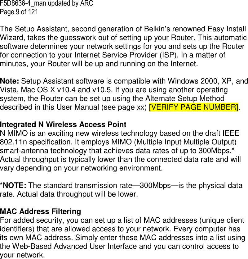 F5D8636-4_man updated by ARC Page 9 of 121  The Setup Assistant, second generation of Belkin’s renowned Easy Install Wizard, takes the guesswork out of setting up your Router. This automatic software determines your network settings for you and sets up the Router for connection to your Internet Service Provider (ISP). In a matter of minutes, your Router will be up and running on the Internet.   Note: Setup Assistant software is compatible with Windows 2000, XP, and Vista, Mac OS X v10.4 and v10.5. If you are using another operating system, the Router can be set up using the Alternate Setup Method described in this User Manual (see page xx) [VERIFY PAGE NUMBER].  Integrated N Wireless Access Point  N MIMO is an exciting new wireless technology based on the draft IEEE 802.11n specification. It employs MIMO (Multiple Input Multiple Output) smart-antenna technology that achieves data rates of up to 300Mbps.* Actual throughput is typically lower than the connected data rate and will vary depending on your networking environment.  *NOTE: The standard transmission rate—300Mbps—is the physical data rate. Actual data throughput will be lower.   MAC Address Filtering For added security, you can set up a list of MAC addresses (unique client identifiers) that are allowed access to your network. Every computer has its own MAC address. Simply enter these MAC addresses into a list using the Web-Based Advanced User Interface and you can control access to your network.   
