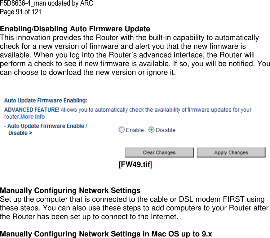 F5D8636-4_man updated by ARC Page 91 of 121  Enabling/Disabling Auto Firmware Update This innovation provides the Router with the built-in capability to automatically check for a new version of firmware and alert you that the new firmware is available. When you log into the Router’s advanced interface, the Router will perform a check to see if new firmware is available. If so, you will be notified. You can choose to download the new version or ignore it.     [FW49.tif]  Manually Configuring Network Settings Set up the computer that is connected to the cable or DSL modem FIRST using these steps. You can also use these steps to add computers to your Router after the Router has been set up to connect to the Internet.  Manually Configuring Network Settings in Mac OS up to 9.x  