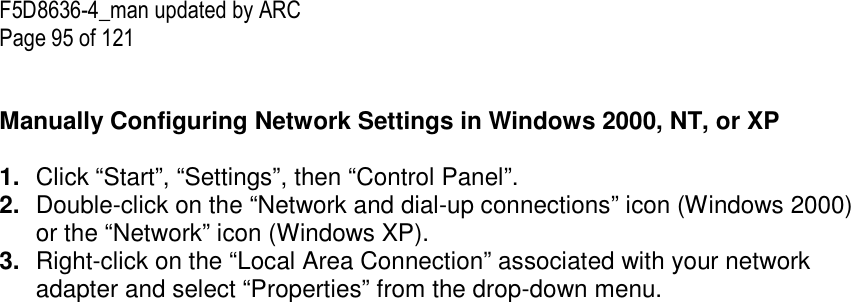 F5D8636-4_man updated by ARC Page 95 of 121   Manually Configuring Network Settings in Windows 2000, NT, or XP  1.  Click “Start”, “Settings”, then “Control Panel”. 2.  Double-click on the “Network and dial-up connections” icon (Windows 2000) or the “Network” icon (Windows XP). 3.  Right-click on the “Local Area Connection” associated with your network adapter and select “Properties” from the drop-down menu. 