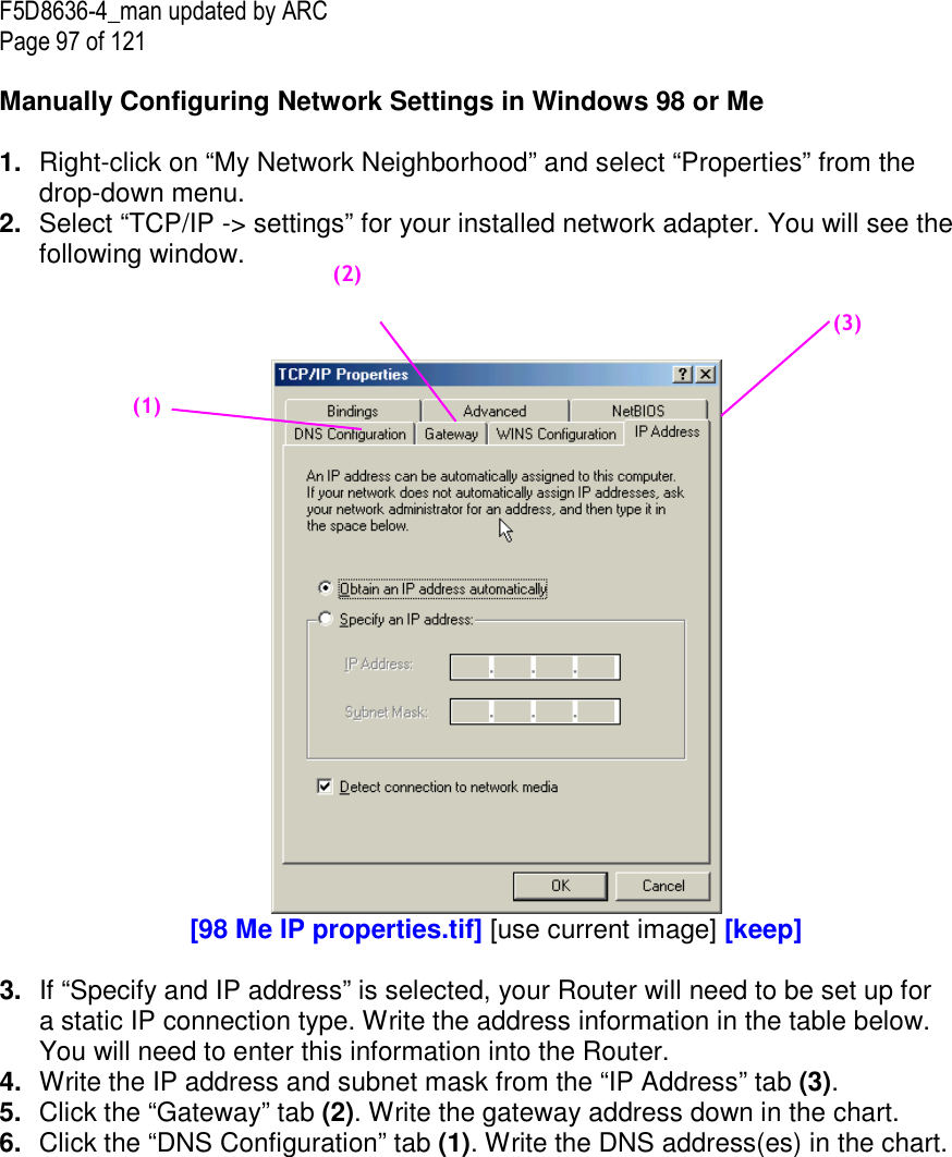 F5D8636-4_man updated by ARC Page 97 of 121  Manually Configuring Network Settings in Windows 98 or Me  1.  Right-click on “My Network Neighborhood” and select “Properties” from the drop-down menu. 2.  Select “TCP/IP -&gt; settings” for your installed network adapter. You will see the following window.     [98 Me IP properties.tif] [use current image] [keep]  3.  If “Specify and IP address” is selected, your Router will need to be set up for a static IP connection type. Write the address information in the table below. You will need to enter this information into the Router. 4.  Write the IP address and subnet mask from the “IP Address” tab (3). 5.  Click the “Gateway” tab (2). Write the gateway address down in the chart.  6.  Click the “DNS Configuration” tab (1). Write the DNS address(es) in the chart.  (1)     (2)     (3)     