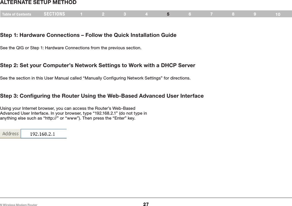 27N Wireless Modem RouterSECTIONSTable of Contents 1234 678910ALTERNATE SETUP METHOD5Step 1: Hardware Connections – Follow the Quick Installation GuideSee the QIG or Step 1: Hardware Connections from the previous section.Step 2: Set your Computer’s Network Settings to Work with a DHCP ServerSee the section in this User Manual called “Manually Configuring Network Settings” for directions.Step 3: Configuring the Router Using the Web-Based Advanced User InterfaceUsing your Internet browser, you can access the Router’s Web-Based Advanced User Interface. In your browser, type “192.168.2.1” (do not type in anything else such as “http://” or “www”). Then press the “Enter” key.