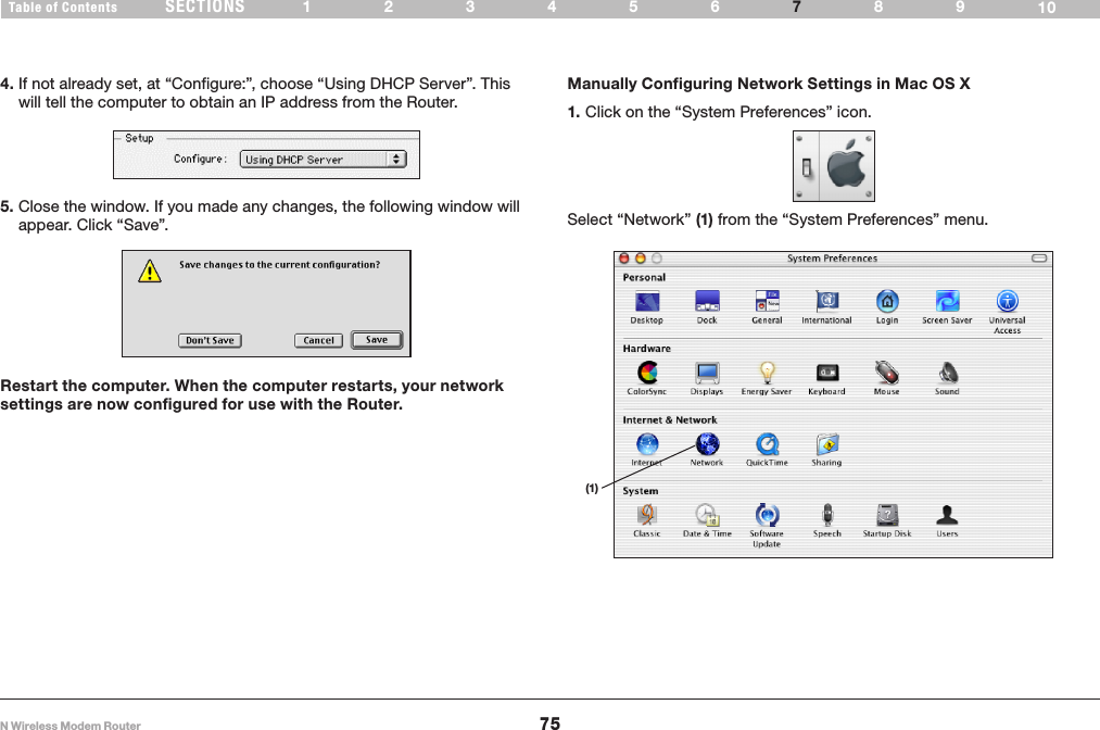 75N Wireless Modem RouterSECTIONSTable of Contents 123456 89107MANUALLY CONFIGURING NETWORK SETTINGSManually Configuring Network Settings in Mac OS X 1. Click on the “System Preferences” icon.4. If not already set, at “Configure:”, choose “Using DHCP Server”. This will tell the computer to obtain an IP address from the Router.5. Close the window. If you made any changes, the following window will appear. Click “Save”.Restart the computer. When the computer restarts, your network settings are now configured for use with the Router.Select “Network” (1) from the “System Preferences” menu.(1)