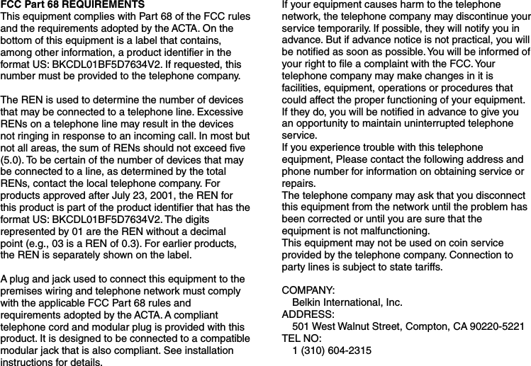 FCC Part 68 REQUIREMENTS This equipment complies with Part 68 of the FCC rules and the requirements adopted by the ACTA. On the bottom of this equipment is a label that contains, among other information, a product identifier in the format US: BKCDL01BF5D7634V2. If requested, this number must be provided to the telephone company.  The REN is used to determine the number of devices that may be connected to a telephone line. Excessive RENs on a telephone line may result in the devices not ringing in response to an incoming call. In most but not all areas, the sum of RENs should not exceed five (5.0). To be certain of the number of devices that may be connected to a line, as determined by the total RENs, contact the local telephone company. For products approved after July 23, 2001, the REN for this product is part of the product identifier that has the format US: BKCDL01BF5D7634V2. The digits represented by 01 are the REN without a decimal point (e.g., 03 is a REN of 0.3). For earlier products, the REN is separately shown on the label.  A plug and jack used to connect this equipment to the premises wiring and telephone network must comply with the applicable FCC Part 68 rules and requirements adopted by the ACTA. A compliant telephone cord and modular plug is provided with this product. It is designed to be connected to a compatible modular jack that is also compliant. See installation instructions for details.  If your equipment causes harm to the telephone network, the telephone company may discontinue your service temporarily. If possible, they will notify you in advance. But if advance notice is not practical, you will be notified as soon as possible. You will be informed of your right to file a complaint with the FCC. Your telephone company may make changes in it is facilities, equipment, operations or procedures that could affect the proper functioning of your equipment. If they do, you will be notified in advance to give you an opportunity to maintain uninterrupted telephone service. If you experience trouble with this telephone equipment, Please contact the following address and phone number for information on obtaining service or repairs. The telephone company may ask that you disconnect this equipment from the network until the problem has been corrected or until you are sure that the equipment is not malfunctioning. This equipment may not be used on coin service provided by the telephone company. Connection to party lines is subject to state tariffs.  COMPANY:     Belkin International, Inc. ADDRESS:   501 West Walnut Street, Compton, CA 90220-5221 TEL NO:    1 (310) 604-2315  